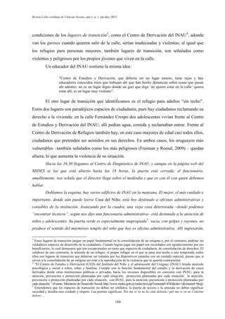 Revista Cabo-verdiana de Ciências Sociais, ano 1, n. 1. jan-dez, 2013.

condiciones de los lugares de transición3, como el Centro de Derivación del INAU4, adonde
van los gurises cuando quieren salir de la calle, serían inadecuadas y violentas; al igual que
los refugios para personas mayores, también lugares de transición, son señalados como
violentos y peligrosos por los propios jóvenes que viven en la calle.
Un educador del INAU sostiene la misma idea:
“Centro de Estudios y Derivación, que debería ser un lugar ameno, tiene rejas y hay
educadores conocidos míos que trabajan ahí que han hecho denuncias sobre cosas que pasan
ahí adentro; no es un lugar digno donde un gurí que diga ‘no quiero estar en la calle’ quiera
estar ahí; es un lugar muy violento”.

El otro lugar de transición que identificamos es el refugio para adultos “sin techo”.
Estos dos lugares son paradójicos espacios de ciudadanía, pues hay ciudadanos reclamando su
derecho a la vivienda: en la calle Fernández Crespo dos adolescentes vivían frente al Centro
de Estudios y Derivación del INAU; allí pedían agua, comida y reclamaban entrar. Frente al
Centro de Derivación de Refugios también hay, en este caso mayores de edad casi todos ellos,
ciudadanos que pretenden ser asistidos en sus derechos. En ambos casos, los uruguayos más
vulnerables –también señalados como los más peligrosos (Fraiman y Rossal, 2009) – quedan
afuera, lo que aumenta la violencia de su situación.
Hacia las 16.30 llegamos al Centro de Diagnóstico de INAU, y aunque en la página web del
MIDES se lee que está abierto hasta las 18 horas, la puerta está cerrada; el funcionario,
amablemente, nos señala que el director llega sobre el mediodía y que es con él con quien debemos
hablar.
Doblamos la esquina, hay varios edificios de INAU en la manzana. El mejor, el más cuidado e
importante, donde aún puede leerse Casa del Niño, está hoy destinado a oficinas administrativas y
contables de la institución. Avanzando por la cuadra, una vieja casa deteriorada –donde podemos
“encontrar técnicos”, según nos dijo una funcionaria administrativa– está destinada a la atención de
niños y adolescentes. Su puerta verde es especialmente inapropiada5: sucia, con golpes y rayones, no
produce el sentido del marmóreo templo del niño que hoy es oficina administrativa. Allí ingresarán,
3

Estos lugares de transición juegan un papel fundamental en la consolidación de un estigma o, por el contrario, podrían ser
verdaderos espacios de desarrollo de la ciudadanía. Cuando logran jugar ese papel son recordados con agradecimiento por sus
beneficiarios, lo cual demuestra que son excepcionales en tanto que espacios de ciudadanía, de consolidación de derechos. El
calabozo de una comisaría, la antesala de un refugio, el propio refugio en el que se pasa una noche o una temporada; todos
ellos son lugares de transición que deberían ser tratados por los dispositivos estatales con un cuidado especial, puesto que si
sirven a la consolidación de un estigma servirán a la reproducción de la violencia que se querría contrarrestar.
4
“El Centro de Estudio y Derivación (CED) del Instituto del Niño y el adolescente del Uruguay (INAU) brinda atención
psicológica y social a niños, niñas y familias. Cumple con la función fundamental del estudio y la derivación de casos
derivados desde otras instituciones públicas o privadas, hacia los recursos disponibles en convenio con INAU, para la
atención, prevención o protección planteadas por cada situación. protección planteadas por cada situación. la atención,
prevención o protección planteadas por cada situación. con INAU, para la atención, prevención o protección planteadas por
cada situación. “ (Fuente: Ministerio de Desarrollo Social, http://www.mides.gub.uy/mides/text.jsp?contentid=4344&site=1&channel=blog)
5
Entendemos que los espacios de transición no deben ser sórdidos; la puerta de acceso y la antesala no deben significar
suciedad y desidia sino cuidado y respeto. Las puertas significan: Per me si va ne la città dolente,/ per me si va ne l’etterno
dolore…
184

 