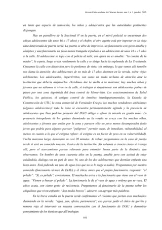 Revista Cabo-verdiana de Ciências Sociais, ano 1, n. 1. jan-dez, 2013.

en tanto que espacio de transición, los niños y adolescentes que las autoridades pertinentes
dispongan.
Hay un patrullero de la Seccional 8ª en la puerta, en el móvil policial se encuentran dos
chicas adolescentes (de unos 16 o 17 años) y el chofer; el otro agente está por ingresar en la vieja
casa deteriorada de puerta verde. La puerta se abre de improviso, un funcionario con gesto amable y
cómplice y una funcionaria un poco menos tranquila expulsan a un adolescente de unos 16 o 17 años
a la calle. El adolescente se topa con el policía al salir, con quien no es amable: “la concha de tu
madre”, le espeta, luego cruza raudamente la calle y se dirige hacia la explanada de La Trastienda.
Cruzamos la calle con discreción pero lo perdemos de vista; sin embargo, lo que vemos allí también
nos llama la atención: dos adolescentes de no más de 17 años duermen en la vereda, sobre viejas
colchonetas. Los adolescentes, impertérritos, son como un mudo reclamo de atención ante la
institución que debería ampararlos. Decidimos dar la vuelta a la manzana; hay muchos niños y
jóvenes que no sabemos si viven en la calle, si trabajan o simplemente son adolescentes pobres de
paseo por una zona deprimida del área central de Montevideo. Los estacionamientos de Salud
Pública, los quioscos, el antiguo control de ómnibus interdepartamentales, la Escuela de
Construcción de UTU, la zona comercial de Fernández Crespo, los muchos vendedores ambulantes
(algunos adolescentes); toda la zona se encuentra permanentemente agitada y la presencia de
adolescentes que bien podrían provenir del INAU obliga a afinar la mirada en grado sumo. La
presencia interpelante de los gurises durmiendo en la vereda se cruza con los muchos niños,
adolescentes y jóvenes que andan por la zona y parecen sólo un poco menos desamparados (todo
joven que podría para algunos parecer “peligroso” permite otear, de inmediato, vulnerabilidad, al
menos en cuanto a lo que el estigma refiere: el estigma es un factor de peso en su vulnerabilidad).
Vuelta manzana larga, demorada en casi 20 minutos. Al volver preguntamos en la casa de puerta
verde si está un conocido nuestro, técnico de la institución. No sabemos a ciencia cierta si trabaja
allí, pero el acercamiento parece relevante para entender buena parte de la dinámica que
observamos. Un hombre de unos cuarenta años en la puerta, amable pero con actitud de estar
cuidándola, dialoga con un gurí de unos 16, uno de los dos adolescentes que dormían enfrente una
hora antes. Está pidiendo un vaso de agua (eso que no se le niega a nadie). Preguntamos por nuestro
conocido (funcionario técnico de INAU) y el chico, antes que el propio funcionario, responde: “el
pelado”. “Sí, es pelado”, contestamos. El muchacho avisa a la funcionaria que viene con el vaso de
agua: “Vienen a buscar al pelado”. La funcionaria le da el vaso de agua y ordena que se vaya. El
chico acata, con cierto gesto de resistencia. Preguntamos al funcionario de la puerta sobre los
chiquilines que viven enfrente: “Son medio bravos”, advierte, sin agregar más palabras.
En la breve estadía en la puerta verde confirmamos el reclamo que portan esos muchachos
durmiendo en la vereda: “agua, pan, afecto, pertenencia”, eso parece pedir el chico de gorrito y
remera roja al intervenir en nuestra conversación con el funcionario de INAU y demostrar
conocimiento de los técnicos que allí trabajan.
185

 