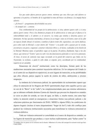 Revista Cabo-verdiana de Ciências Sociais, ano 1, n. 1. jan-dez, 2013.

Los que están afuera parecen querer entrar, mientras que una chica que está adentro se
aproxima a la puerta y el hombre de la seguridad la toma del brazo con firmeza y la empuja hacia
adentro.
—¿Es bravo? —preguntamos devolviéndole sus actos.
— Es siempre así — contesta.
Una cotidianidad tal vez propia de la adolescencia: si estoy adentro quiero salir y si estoy
afuera quiero entrar. Pero a las dinámicas propias de la adolescencia se suma que el afuera es la
vulnerabilidad total y el adentro es el encierro. La trama que totaliza o desarma parece ser
dominante. No hay opciones intermedias, al menos en ese hogar: estar en el Centro, tener en la calle
un espacio donde obtener el sustento y también el afecto (todo ello, suponemos, con suerte dudosa),
pero sobre todo la libertad; o estar dentro del “Centro” y no poder salir a pasear por la vereda,
encontrarse con pares, coquetear, construir relaciones libres o, al menos, realizadas en la ilusión de
la libertad. Mientras tanto, el patrullero sigue en la puerta. El policía, finalmente, baja a las dos
chicas, que entran al “Centro” para no salir. Los dos funcionarios policiales se van en la camioneta.
Al irnos, el joven de camiseta roja sigue recostado en la pared del comercio que linda con La
Trastienda; su reclamo, a quién le cabe duda, es urgente, pero, asordinado por la cotidianidad,
seguirá sin ser atendido.

Situaciones de elusión6 institucional, como las descriptas, forman parte de las
mediaciones necesarias para construir trayectorias delictivas. En los márgenes del Estado (o
en el centro de sus dispositivos represivos), en esos lugares de transición, en las posibilidades
que ellos ofrecen, parece jugarse la suerte de cientos de niños, adolescentes y jóvenes
uruguayos.
La tardanza de la burocracia judicial, las oportunidades de reclutamiento espurio que
ofrece la saturación de los Hogares del INAU (permitiendo elegir entre aquellos gurises que
no son de la “Berro” ni de “calle”), las complementariedades para una mínima subsistencia
que se obtienen orillando distintos Centros de Atención que proveen los dispositivos estatales
(a veces un plato de comida, un vaso de agua, un baño, o, mucho menos, una cama bajo
techo), la atención estatal en emergencias o situaciones límites (sea policial, judicial, o de
soluciones prácticas por funcionarios de INAU, MIDES o alguna ONG), las condiciones de
algunos hogares (incluso el mero etiquetamiento: “hogar de líos”); todo ello confluye para
producir las violencias institucionales necesarias para transformar la violencia estructural en
violencia delictiva.
Toda esa violencia estructural es consolidada en el marco de dispositivos estatales, en
los lugares de transición que produce, a veces incluso explícitamente, para “luchar contra” la
6

La palabra clave no parece ser la exclusión sino la elusión. Adherimos a la crítica del concepto de exclusión social que hace
Castel (2004).
186

 