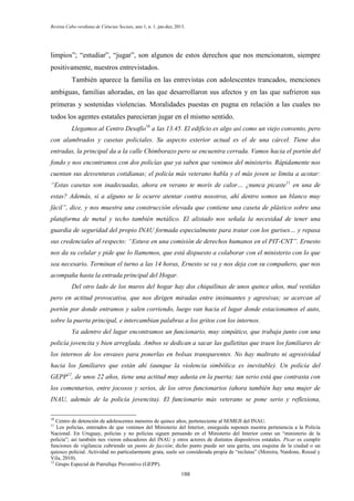 Revista Cabo-verdiana de Ciências Sociais, ano 1, n. 1. jan-dez, 2013.

limpios”; “estudiar”, “jugar”, son algunos de estos derechos que nos mencionaron, siempre
positivamente, nuestros entrevistados.
También aparece la familia en las entrevistas con adolescentes trancados, menciones
ambiguas, familias añoradas, en las que desarrollaron sus afectos y en las que sufrieron sus
primeras y sostenidas violencias. Moralidades puestas en pugna en relación a las cuales no
todos los agentes estatales parecieran jugar en el mismo sentido.
Llegamos al Centro Desafío10 a las 13.45. El edificio es algo así como un viejo convento, pero
con alambrados y casetas policiales. Su aspecto exterior actual es el de una cárcel. Tiene dos
entradas, la principal da a la calle Chimborazo pero se encuentra cerrada. Vamos hacia el portón del
fondo y nos encontramos con dos policías que ya saben que venimos del ministerio. Rápidamente nos
cuentan sus desventuras cotidianas; el policía más veterano habla y el más joven se limita a acotar:
“Estas casetas son inadecuadas, ahora en verano te morís de calor… ¿nunca picaste11 en una de
estas? Además, si a alguno se le ocurre atentar contra nosotros, ahí dentro somos un blanco muy
fácil”, dice, y nos muestra una construcción elevada que contiene una caseta de plástico sobre una
plataforma de metal y techo también metálico. El alistado nos señala la necesidad de tener una
guardia de seguridad del propio INAU formada especialmente para tratar con los gurises… y repasa
sus credenciales al respecto: “Estuve en una comisión de derechos humanos en el PIT-CNT”. Ernesto
nos da su celular y pide que lo llamemos, que está dispuesto a colaborar con el ministerio con lo que
sea necesario. Terminan el turno a las 14 horas, Ernesto se va y nos deja con su compañero, que nos
acompaña hasta la entrada principal del Hogar.
Del otro lado de los muros del hogar hay dos chiquilinas de unos quince años, mal vestidas
pero en actitud provocativa, que nos dirigen miradas entre insinuantes y agresivas; se acercan al
portón por donde entramos y salen corriendo, luego van hacia el lugar donde estacionamos el auto,
sobre la puerta principal, e intercambian palabras a los gritos con los internos.
Ya adentro del lugar encontramos un funcionario, muy simpático, que trabaja junto con una
policía jovencita y bien arreglada. Ambos se dedican a sacar las galletitas que traen los familiares de
los internos de los envases para ponerlas en bolsas transparentes. No hay maltrato ni agresividad
hacia los familiares que están ahí (aunque la violencia simbólica es inevitable). Un policía del
GEPP12, de unos 22 años, tiene una actitud muy adusta en la puerta; tan serio está que contrasta con
los comentarios, entre jocosos y serios, de los otros funcionarios (ahora también hay una mujer de
INAU, además de la policía jovencita). El funcionario más veterano se pone serio y reflexiona,
10

Centro de detención de adolescentes menores de quince años, perteneciente al SEMEJI del INAU.
Los policías, enterados de que venimos del Ministerio del Interior, enseguida suponen nuestra pertenencia a la Policía
Nacional. En Uruguay, policías y no policías siguen pensando en el Ministerio del Interior como un “ministerio de la
policía”; así también nos vieron educadores del INAU y otros actores de distintos dispositivos estatales. Picar es cumplir
funciones de vigilancia cubriendo un punto de facción; dicho punto puede ser una garita, una esquina de la ciudad o un
quiosco policial. Actividad no particularmente grata, suele ser considerada propia de “reclutas” (Moreira, Nardone, Rossal y
Vila, 2010).
12
Grupo Especial de Patrullaje Preventivo (GEPP).
11

188

 