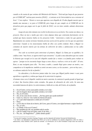 Revista Cabo-verdiana de Ciências Sociais, ano 1, n. 1. jan-dez, 2013.

cuando se da cuenta de que venimos del Ministerio del Interior: “Está mal que luego de que pasaron
por el COMCAR13 vuelvan para nosotros [INAU]… si entraste en la Universidad no vas a retornar al
liceo”. Y nos explica: “Ocurre a veces que agarran a un chiquilín de 18 años fugado nuestro que se
manda una macana y va para el COMCAR, pero luego de que cumple en el COMCAR nos lo
devuelven para que pague acá lo que le faltó de INAU; eso no tiene sentido, además distorsiona
todo”.
Luego de unos diez minutos nos recibe la directora en su escritorio. Nos cuenta sus ideas y su
proyecto. Hace un mes y medio que está y tiene algunas ideas que contrastan fuertemente con la
actitud que hacia nosotros había en los proyectos Calle: “entrevisten a todos los que quieran”.
Rápidamente nos cuenta versiones bastante precisas acerca de los gurises con los que nos queremos
entrevistar. Cuando se los mencionamos habla de ellos con cariño evidente: Roni y Miguel. Le
contamos de nuestro interés por las formas de sobrevivir de niños y adolescentes en las calles
céntricas.
Nos cede su escritorio para entrevistar al primero, Miguel. Lo llama por su apellido y lo
califica como “muy bravo, se agarra todo lo que encuentra”. Le pide a una educadora que nos cuente
la historia que recogió en la casa del chiquilín cuando fue a visitar a su familia para evaluar su
egreso: “porque no les encontrás hogar luego a estos chicos y vuelven a vivir en la calle”. El otro,
Roni, es una incógnita para ella: “No tiene a nadie y cuando llegó quiso armar un motín y sus
compañeros se lo impidieron; también se armó con unos cortes y se los sacamos… pero no hay caso…
no sabemos nada de él ni de su familia”.
La educadora y la directora juntan todas las cosas que Miguel podría tomar o usar para
agredirnos o agredirse y ordena que luego de la entrevista lo requisen.
Al minuto viene con el chiquilín: medirá un metro cuarenta, la camiseta le queda grande al igual que
el short. Sus bracitos finitos están cortados. Da ganas de abrazarlo de sólo verlo. Se nota una
necesidad inmensa de afecto. Lo entrevistamos y habla de su vida, del Centro, de su familia.
E: —En el Centro, en las casas pedís comida y no te dan.
P: —¿En los hogares decís que pedís comida y no te dan?
E: —No, en el Centro.
P: —Ah, en las casas de los vecinos... ¿No hay gente que ayuda también?
E: —Unas sí y otras no. Una vuelta me dieron mil pesos.
P: —¿Y a qué edad empezaste a andar por el Centro?
E: —Doce.
P: —¿A los doce te fuiste de tu barrio, del Cerro, para el Centro, con algún hermano o algún familiar?
E: —No, yo solo…
P: —¿Y dónde vivías en el Centro?
E: —Me quedaba por ahí, me quedaba toda la noche.
P: —¿De la Ciudad Vieja al Centro, todo 18 de Julio....?
E: —No, era... de Diagnóstico14. ¿Sabés dónde queda?
13

Se trata del Complejo Carcelario Santiago Vazquez, que hoy depende del Instituto Nacional de Rehabilitación.
Se refiere a la dependencia específica del INAU en la cual se establecen los estudios diagnósticos sobre los niños y
adolescentes, oficia también como “puerta de entrada” a la institución. En la calle Fernández Crespo tiene una suerte de
14

189

 