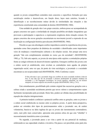 Revista Cabo-verdiana de Ciências Sociais, ano 1, n. 1. jan-dez, 2013.

quando os jovens compartilham conteúdos mais concretos e específicos formados por uma
socialização similar e desenvolvem, em função disso, laços mais estreitos, levando à
identificação e ao reconhecimento mútuo devido às similaridades das situações e das
experiências constituindo uma comunidade de destino (MANNHEIM, 1968).
Uma unidade de geração não é um grupo concreto, embora possa ser acompanhada de
grupos concretos nos quais a similaridade de situação possibilita atividades integradoras que
provocam a participação e capacita-os a expressarem exigências desta situação comum. Os
grupos concretos das novas gerações encontrariam no movimento juvenil a expressão de sua
localização na configuração histórica prevalecente (MANNHEIM, 1968).
Percebe-se que esta abordagem confere importância central às experiências dos jovens,
apontadas como fator propulsor da dinâmica da sociedade e identificadas como importantes
veios de mudanças e transformações culturais e de relações sociais. Isto porque uma nova
geração “não esta completamente enredada no status quo da sociedade”, (MANNHEIM,
1968, p. 73). Sob este aspecto, os jovens de uma época estão sujeitos a contradições próprias
frente ao estágio referente do desenvolvimento capitalista. Emergem conflitos dos jovens com
a ordem social já estabelecida; estes revelam as contradições mais agudas da própria
organização social, uma vez que, do ponto de vista sociológico, a juventude e a sociedade
encontram-se em reciprocidade total (MANNHEIM, 1968). Conforme o autor:
O fato relevante é que a juventude chega aos conflitos de nossa sociedade moderna vinda de
fora. É esse fato que faz da juventude o pioneiro predestinado de qualquer mudança da
sociedade. [...] Na linguagem sociológica, ser jovem significa, sobretudo, ser um homem
marginal, em muitos aspectos um estranho ao grupo (MANNHEIM, 1968, p. 74-5).

Este estranhamento, possibilitado pelo contato original das sucessivas gerações com a
cultura criada e acumulada socialmente permite que novos valores e comportamentos sejam
facilmente incorporados pela juventude. Deste fato, podem ser obtidas duas possibilidades de
equação das relações intergeracionais.
A primeira tenderá a enfatizar o potencial conflito entre as gerações, entre os jovens e
a ordem social estabelecida ou mesmo entre os próprios jovens. A partir desta perspectiva,
podem ser extraídos dois tipos de posicionamentos sobre a juventude: um, de caráter
voluntarista, baseia-se na ideia ingênua de que os jovens são inerentemente contestadores;
outro, num pólo mais conservador, apresenta uma postura cética de que esta “rebeldia” é
necessariamente transitória como a juventude.
Na segunda, a juventude passa a ser vista a partir de seu potencial de mudança,
enfatizando-se sua capacidade criadora e inventiva. Ela passa a ser percebida como parte dos
19

 