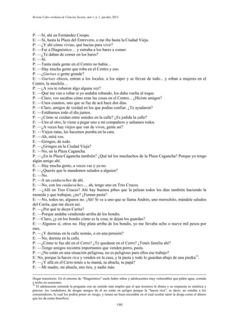 Revista Cabo-verdiana de Ciências Sociais, ano 1, n. 1. jan-dez, 2013.

P: —Sí, ahí en Fernández Crespo.
E: —Sí, hasta la Plaza del Entrevero, o me iba hasta la Ciudad Vieja.
P: —¿Y ahí cómo vivías, qué hacías para vivir?
E: —Fui a Diagnóstico… y entraba a los bares a comer.
P: —¿Te daban de comer en los bares?
E: —Sí.
P: —Tanta mala gente en el Centro no había...
E: —Hay mucha gente que roba en el Centro y eso.
P: —¿Gurises o gente grande?
E: —Gurises chicos, entran a los locales, a los súper y se llevan de todo... y roban a mujeres en el
Centro, la mochila…
P: —¿A vos te robaron algo alguna vez?
E: —Qué me van a robar si yo andaba robando, los daba vuelta al toque.
P: —Claro, vos sacabas cómo eran las cosas en el Centro... ¿Hiciste amigos?
E: —Unos cuantos, uno que se fue de acá hace dos días.
P: —Claro, amigos de verdad en los que podías confiar. ¿Te ayudaron?
E: —Estábamos todo el día juntos.
P: —¿Cómo se cuidan entre ustedes en la calle? ¿Es jodida la calle?
E: —Uno al otro, le viene a pegar uno a mi compañero y saltamos todos.
P: —¿A veces hay viejos que van de vivos, gente así?
E: —Viejos ratas, les hacemos pumba en la cara.
P: —Ah, mirá vos.
E: —Gringos, de todo.
P: —¿Gringos en la Ciudad Vieja?
E: —No, en la Plaza Cagancha.
P: —¿En la Plaza Cagancha también? ¿Qué tal los muchachos de la Plaza Cagancha? Porque yo tengo
algún amigo ahí.
E: —Hay mucha gente, a veces vas y ya no.
P: —¿Querés que le mandemos saludos a alguien?
E: —No.
P: —A un cuidacoches de ahí.
E: —No, con los cuidacoches…, ah, tengo uno en Tres Cruces.
P: —¿Allí en Tres Cruces? Ahí hay buenos pibes que la pelean todos los días también haciendo la
moneda y que trabajan, ¿no? ¿Fuman pasta?
E: —No, todos no, algunos no. ¡Ah! Si ve a uno que se llama Andrés, uno morochito, mándele saludos
del Curita, que me dicen así.
P: —¿Por qué te dicen Curita?
E: —Porque andaba vendiendo arriba de los bondis.
P: —Claro, ¿y en los bondis cómo es la cosa, te dejan los guardas?
E: —Algunos sí, otros no. Hay plata arriba de los bondis, yo me llevaba ocho o nueve mil pesos por
mes.
P: —¿Y dormías en la calle nomás, o en una pensión?
E: —No, dormía en la calle.
P: —¿Cómo te fue ahí en el Cerro? ¿Te quedaste en el Cerro? ¿Tenés familia ahí?
E: —Tengo amigos recontra importantes que venden porro, pasta.
P: —¿No están en una situación peligrosa, no es peligroso para ellos ese trabajo?
E: No, porque la hacen rica y venden en la casa, y la pasta y todo lo guardan abajo de una piedra15.
P: —¿Y allá en el Cerro tenés a tu mamá, tu abuela, tu papá?
E: —Mi madre, mi abuela, mis tíos, y nadie más.
Hogar transitorio. En el entorno de “Diagnóstico” suele haber niños y adolescentes muy vulnerables que piden agua, comida
y techo en ocasiones.
15
El adolescente entiende la pregunta con un sentido más amplio que el que nosotros le dimos y su respuesta es sintética y
precisa: los vendedores de drogas amigos de él no están en peligro porque la “hacen rica”, es decir, no estafan a los
consumidores, lo cual los podría poner en riesgo, y tienen un buen escondite en el cual ocultar tanto la droga como el dinero
que les da como beneficio.
190

 