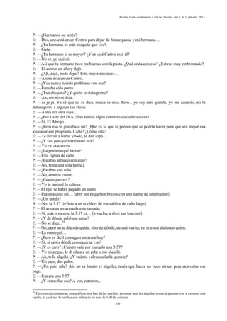 Revista Cabo-verdiana de Ciências Sociais, ano 1, n. 1. jan-dez, 2013.

P: —¿Hermanos no tenés?
E: —Dos, uno está en un Centro para dejar de fumar pasta, y mi hermana…
P: —¿Tu hermana es más chiquita que vos?.
E: —Siete.
P: —¿Tu hermano sí es mayor? ¿Y en qué Centro está él?
E: —No sé, yo qué sé.
P: —Así que tu hermano tuvo problemas con la pasta. ¿Qué onda con eso? ¿Estuvo muy embromado?
E: —Él estuvo un año y dejó.
P: —¿Ah, dejó, pudo dejar? Está mejor entonces…
E: —Ahora está en un Centro.
P: —¿Vos nunca tuviste problema con eso?
E: —Fumaba sólo porro.
P: —¿Tan chiquito? ¿Y quién te daba porro?
E: —Ah, eso no se dice.
P: —Ja ja ja. Ya sé que no se dice, nunca se dice. Pero... yo soy más grande, yo me acuerdo, no le
daban porro a alguien tan chico.
E: —Antes era otra cosa…
P: —¿Por Calle del INAU has tenido algún contacto con educadores?
E: —Sí, El Abrojo.
P: —¿Pero eso te gustaba o no? ¿Qué es lo que te parece que se podría hacer para que sea mejor esa
ayuda de ese programa, Calle? ¿Cómo está?
E: —Te llevan a bañar y todo, te dan ropa…
P: —¿Y vos por qué terminaste acá?
E: —Yo caí dos veces.
P: —¿La primera qué hiciste?
E: —Una rapiña de calle.
P: —¿Estabas armado con algo?
E: —No, tenía una sola [arma].
P: —¿Estabas vos solo?
E: —No, éramos cuatro.
P: —¿Cuatro gurises?
E: —Yo le lastimé la cabeza.
P: —El tipo se habrá pegado un susto.
E: —Era una cosa así… [abre sus pequeños brazos con una suerte de admiración]
P: —¿Un gordo?
A: —No, la 3.57 [refiere a un revólver de ese calibre de caño largo].
P: —El arma es un arma de este tamaño.
E: —Sí, más o menos, la 3.57 es… [y vuelve a abrir sus bracitos].
P: —¿Y de dónde salió esa arma?
E: —No se dice...16
P: —No, pero no te digo de quién, sino de dónde, de qué vuelta, no te estoy diciendo quién.
E: —La conseguí…
P: —¿Pero es fácil conseguir un arma hoy?
E: —Sí, si sabés dónde conseguirla, ¿no?
P: —¿Y es caro? ¿Cuánto vale por ejemplo una 3.57?
E: —Yo no pegué, le di plata a un pibe y me alquiló.
P: —Ah, te la alquiló. ¿Y cuánto vale alquilarla, ponele?
E: —Un palo, dos palos.
P: —¿Un palo sale? Ah, no es barato el alquiler, tenés que hacer un buen atraco para descontar ese
pago.
E: —Esa era una 3.57.
P: —¿Y cómo fue eso? A ver, entraron...
16

En otras circunstancias etnográficas nos han dicho que hay personas que les alquilan armas a quienes van a cometer una
rapiña, lo cual nos lo ratifica este púber de no más de 1,40 de estatura.
191

 