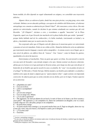 Revista Cabo-verdiana de Ciências Sociais, ano 1, n. 1. jan-dez, 2013.

buena medida, de ellos depende no seguir alimentando un estigma y no consolidar una trayectoria
delictiva.
Algunos chicos ya salieron al patio, donde hay una gran piscina y un ping pong, otros están
volviendo. Subimos con un educador pelilargo, con aspecto de caballero del Ochocientos; al sabernos
antropólogos nos comenta su admiración por Daniel Vidart18. Ahí conocemos a otros chicos. Dos más
quieren ser entrevistados, cuando les decimos lo que estamos estudiando nos cuentan que ahí está
Ricardito. “¡El Chiquito!”, decimos a coro, y recordamos a aquella “mascotita” de la Plaza
Cagancha, aquel con el que Gerardo (un muchacho de la plaza) había dicho que estaba “quemado”
porque había hablado mal de los cuidacoches y lo había insultado, traicionando su lealtad y su
afecto, y haciéndole temer por su suerte entre los chorros.
Nos sorprende saber que el Chiquito está ahí. Quien nos lo menciona quiere ser entrevistado
y pasamos al acto de inmediato. Están en sus celdas arriba –llamarlas habitación sería un eufemismo
que traicionaría nuestro lenguaje y nuestro oficio etnográfico–. Lo mismo ocurre con el hogar, que es
una cárcel de púberes, un edificio lleno de “trancas”. Una “tranca”, como la llaman los gurises,
igualándola a la cárcel de mayores.
Entrevistamos al muchachito. Tiene un gesto que quiere ser firme. Su acné juvenil se mezcla
con una nariz de boxeador y una mirada siempre a los ojos. Intenta sostener un discurso coherente,
afirma que en el atraco en el que participó no llevaron armas, pero luego nos dice que está ahí por el
homicidio de un hombre que quería sacarle la casa a su familia. Su “casa” era un pedazo de piso en
el achique19 de Mercedes y Tristán Narvaja. Habría matado a un hombre para defender a su familia y
también sería capaz de matar a alguien que no “quiera dejarse robar”, según sostiene con impostada
convicción. Se esfuerza para que su carita coincida con sus dichos, pero no lo logra. Veamos aspectos
de su entrevista:
P: —¿Rapiñabas de caño?
E: —Con un revólver.
P: —¿Solo o acompañado?
E: —Solo.
P: —¿O con unos amigos?
E: —Con un amigo mío, Milton.
P: —¿Y en cuál te agarraron?
E: —Me agarraron, me metí pa adentro de un local y le metí el fierro en la frente y me llevé sesenta y
cinco palos20. Me agarraron y a mi compañero no, ahora me contrataron un abogado y me va a sacar.
Cuando salga me van a dar plata, porque es mi compañero.
P: —Se portó bien contigo.
E: —Se portó mucho bien conmigo y yo me porté mucho bien con él. Pagó un abogado, ahora me voy
el mes que viene, eran seis meses y me bajaron a cuatro, por el abogado.
P: —¿Y él cómo está?
E: —Está bien.
18

Escritor y antropólogo uruguayo.
En este caso se trata de un edificio sin terminar usado como vivienda por decenas de familias y también lugar de refugio de
personas que han cometido delitos.
20
65000 pesos uruguayos, unos 3500 dólares americanos.
19

193

 