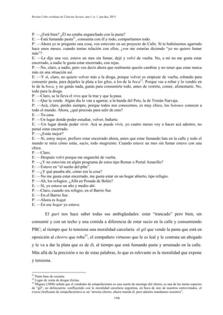 Revista Cabo-verdiana de Ciências Sociais, ano 1, n. 1. jan-dez, 2013.

P: —¿Está bien? ¿Él no estaba enganchado con la pasta?
E: —Está fumando pasta21, consumía con él y todo, compartíamos todo.
P: —Ahora yo te pregunto una cosa, vos estuviste en un proyecto de Calle. Si te hubiésemos agarrado
hace unos meses, cuando tenías relación con ellos, ¿vos me estarías diciendo “yo no quiero fumar
más”?
E: —Le dije una vez, estuve un mes sin fumar, dejé y volví de vuelta. No, a mí no me gusta estar
encerrado, a nadie le gusta estar encerrado, con rejas.
P: —No, claro, a nadie, pero vos decís ahora que realmente querés cambiar y no tener que estar nunca
más en una situación así.
E: —Y sí, claro, no quiero volver más a la droga, porque volver es empezar de vuelta, robando para
consumir pasta, para dejarles la plata a los giles, a los de la boca22. Porque vas a robar y lo vendés en
lo de la boca, y no ganás nada, ganás para consumirte todo, antes de vestirte, comer, alimentarte. No,
todo para la droga.
P: —Claro, se la lleva el vivo que la trae y que la pasa.
E: —Que la vende. Algún día lo van a agarrar, a la banda del Peto, la de Tristán Narvaja.
P: —Acá, claro, perdés siempre, porque todos nos conocemos, es muy chico, los botones conocen a
todo el mundo. Ahora, ¿qué precisás para salir de esto?
E: —Tu casa.
P: —Un lugar donde poder estudiar, volver, bañarte.
E: —Un lugar donde poder vivir. Acá se puede vivir, yo cuatro meses voy a hacer acá adentro, no
pensé estar encerrado.
P: —¿Estás mejor?
E: —Sí, estoy mejor, prefiero estar encerrado ahora, antes que estar fumando lata en la calle y todo el
mundo te mira cómo estás, sucio, todo mugriento. Cuando estuve un mes sin fumar estuve con una
chica.
P: —Claro.
E: —Después volví porque me enganché de vuelta.
P: —¿Y no estuviste en algún programa de estos tipo Remar o Portal Amarillo?
E: —Estuve en “el sueño del pibe”.
P: —¿Y qué pasaba ahí, cómo era la cosa?
E: —No me gusta estar encerrado, me gusta estar en un hogar abierto, tipo refugio.
P: —Ah, los refugios. ¿Allá en Posada de Belén?
E: —Sí, yo estuve un año y medio ahí.
P: —Claro, cuando era refugio, en el Barrio Sur.
E: —En el Barrio Sur.
P: —Ahora es hogar
E: —En ese hogar yo estuve.

El gurí nos hace saber todas sus ambigüedades: estar “trancado” pero bien, sin
consumir y con un techo y una comida a diferencia de estar sucio en la calle y consumiendo
PBC; al tiempo que lo tensiona una moralidad carcelaria: el gil que vende la pasta que está en
oposición al chorro que roba23, el compañero virtuoso que le es leal y le contrata un abogado
y le va a dar la plata que es de él, al tiempo que está fumando pasta y arruinado en la calle.
Más allá de la precisión o no de estas palabras, lo que es relevante es la moralidad que expone
y tensiona.

21

Pasta base de cocaína.
Lugar de venta de drogas ilícitas.
23
Míguez (2008) señala que el vendedor de estupefacientes es una suerte de enemigo del chorro, es una de las tantas especies
de “gil”, no delincuente; confluyendo con la moralidad carcelaria argentina, en boca de uno de nuestros entrevistados, el
transa (traficante de estupefacientes) es un “arruina chorro; afuera manda él, pero adentro mandamos nosotros”.
22

194

 