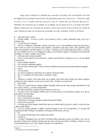 Revista Cabo-verdiana de Ciências Sociais, ano 1, n. 1. jan-dez, 2013.

Luego viene el Chiquito, el chiquilín que conocimos en la plaza. Nos recuerda bien. Nos pide
por Miguel (el de la primera entrevista de este apartado) porque no lo vienen a ver: “Pobrecito, nadie
lo viene a ver y su madre está muy mal por lo que sé; estaría bien que hicieran algo por él”.
Hablamos de la macana que se mandó, de su familia, de sus ganas de irse a un hogar del INAU.
Manda saludos para sus conocidos de la plaza y parece muy sincero acerca de tener un cambio de
vida. También nos deja ver su trayectoria vinculada a la calle, su familia, el INAU y la Policía:
P: —¿Por qué fuiste a robar?
E: —Porque estaba… re sucio, re mal, y me invitaron y dije sí, vamos, laburamos algo y me voy a
comprar ropa.
P: —¿Cómo fue eso? Contame.
E: —Fue así, estábamos caminando, éramos como diez, a ver si encontrábamos algo para llevarnos y
como vimos un cyber nos metimos para adentro, le pedimos algo para comer, unas galletitas, para
todos unas pastillas, con todo respeto. Y yo digo: –el botija te vino a pedir algo para comer–, y el loco
me vino a hablar de vivo y mi compañero le pegó, y ahí cuando le pegó yo crucé para el otro lado del
mostrador, le chapé24 la plata y nos fuimos.
P: —¿Pero por qué les dieron rapiña?
E: —No sé, eso me dijeron en la comisaría: –¿sabés lo que hiciste?- Le digo no, no sé. –Es una rapiña
lo que hiciste.
P: —¿Pero estaban armados?
E: —No, nosotros estábamos limpios.
P: —Vos me estás chamuyando25 como si fuera la audiencia, mirá que acá no hay audiencia ninguna.
E: —Nooo.
P: —Ya está hecho.
E: —Ya está, la cagada ya está hecha, no se puede volver para atrás.
P: —No, sí, se puede volver para atrás, no mataste a nadie.
E: —No.
P: —Entonces se puede volver para atrás; no se puede volver para atrás cuando uno mata a alguien,
cuando uno mata a alguien ya está, ese no vuelve más. ¿Cuánto vas a estar acá?
E: —Dos meses.
P: —Por eso, te ponés fuerte y podés cambiar la pisada, salís con otra cosa, porque está buena la vida
acá, o más o menos, ¿o es muy complicado?
E: —De última está bien, aunque el hogar abierto es otra cosa.
P: —Sí, pero yo he visto hogares abiertos que no tienen piscina, eso está bueno, porque sé lo que es
pasar calor y no tener agua.
E: —Está buena la playa.
P: —Eso sí, está mejor ir a la playa.
E: —Está mejor ir a la playa, porque te podés tirar para lo hondo.
P: —¿Cómo es la cosa acá?
E: —La tenés que llevar tranqui, donde falte algo ya te saltan todos los gurises arriba, yo hace un mes
y algo cuando llegué…
P: —Vos sos un tipo querido, te deben extrañar bastante a vos, eso es importante. ¿Y la gente del
programa de Calle? Porque vos andabas con la gente de Revuelos, ¿no era?
E: —Sí.
P: —¿Y la gente de Revuelos vino a darse una vuelta?
E: —Vienen, sí.
P: —¿Vienen? ¿Quedaste bien con ellos? Se deben haber quemado un poco la cabeza, ¿no?, con lo
que pasó. Porque ellos también intentan que las cosas sean de otro modo y trabajan, y bueno, la cosa
es que lograron poco, ¿no?, pero siguen viniendo, no se quemaron.
24
25

Agarré.
Conversando, en el sentido de engañar.
195

 