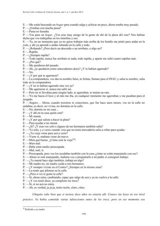 Revista Cabo-verdiana de Ciências Sociais, ano 1, n. 1. jan-dez, 2013.

E: —Me están buscando un hogar para cuando salga y achicar un poco, ahora estaba muy pasado.
P: —¿Estabas con mucha pasta?
E: —Pasta no fumaba.
P: —Vas para un hogar. ¿Vos eras muy amigo de la gente de ahí de la plaza del cine? Nos habían
dicho que vos trabajabas en los ómnibus y eso.
E: —Ta, en un momento que ya no quise trabajar más arriba de los bondis me pintó para andar en la
joda, y ahí ya aprendí a andar robando en la calle y todo.
P: —¿Robando? ¿Pero decís un descuido o un arrebato, o algo así?
E: —Rapiña.
P: —¿Siempre rapiña?
E: —Todo rapiña, nunca fue arrebato ni nada, todo rapiña, y aparte me saltó cuatro rapiñas más.
P: —¿Por qué?
E: —Me quedaron del pasado.
P: —Ah, ¿te quedaron como antecedentes decís? ¿Y te habían agarrado?
E: —No.
P: —¿Y por qué te agarraron?
E: —La computadora, vos das tu nombre falso, te fichan, llaman para el INAU y salta tu nombre, salta
todo en la computadora.
P: —¿Y no te habían agarrado otra vez ya?
E: —Me agarraron sí, nunca me saltó así.
P: —Pero no te llevaban para ningún lado, te agarraban, te tenían un rato.
E: —Yo me hacía el loco y al rato me iba, en cualquier momento me agarraban y me pasaban para el
juzgado.
P: —Seguro… Ahora, cuando nosotros te conocimos, que fue hace unos meses, vos en la calle no
andabas, es decir, no vivías, no dormías en la calle.
E: —No, dormía en mi casa…
P: —¿Y ahí en tu casa quién está?
E: —Mi mamá.
P: —¿Y por qué saliste a hacer la plata?
E: —Para ayudar a mi mamá.
P: —¿Sí? ¿Y eras vos solo o alguno de tus hermanos también salía?
E: —Yo solo, y a veces cuando veía que no tenía mercadería salía a robar para ayudar.
P: —¿Tu vieja viene para acá a verte?
E: —Viene sí, mañana viene de nuevo.
P: —Mirá qué bueno. ¿Cómo está la vieja26?
E: —Bien mal.
P: —Debe estar medio preocupada.
E: —Mal, mal, sí.
P: —Preocupada, pero vos los ayudabas también con la casa ¿cómo se están manejando con eso?
E: —Ahora se está manejando, mañana voy a preguntarle a mi padre si consiguió trabajo.
P: —¿Tu mamá hace algo también, trabaja en algo?
E: —Mi madre no, mi madre cuida a mis hermanos.
P: —¿Y siempre viviste en el Centro? ¿Siempre en la misma zona?
E: —La tenés que pilotear en la calle.
P: —¿Pero a vos te gusta la calle?
E: —Sí, ahora estoy cambiando, capaz que salgo de acá y ya no vuelvo a la calle.
P: —¿Y vos tenés doce, ya cumpliste los trece?
E: —Sí, si no acá no estoy.
P: —Ah, es verdad, ja ja ja, tenés razón, claro, claro.
Chiquito sabe bien que si tuviese doce años no estaría allí. Conoce las leyes en ese nivel
práctico. Ya había cometido varias infracciones antes de los trece, pero en ese momento era
26

Referido a su madre.
196

 