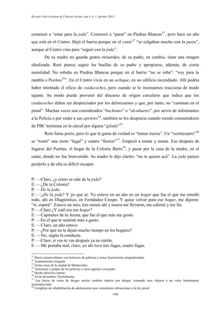Revista Cabo-verdiana de Ciências Sociais, ano 1, n. 1. jan-dez, 2013.

comenzó a “estar para la joda”. Comenzó a “parar” en Piedras Blancas31, pero hace un año
que está en el Centro. Dejó el barrio porque en el cante32 “se colgaban mucho con la pasta”,
aunque al Centro vino para “seguir con la joda”.
De su madre no guarda gratos recuerdos; de su padre, en cambio, tiene una imagen
idealizada. Roni parece seguir las huellas de su padre y apropiarse, además, de cierta
moralidad. No robaba en Piedras Blancas porque en el barrio “no se roba”: “voy para la
rambla o Pocitos33”. En el Centro vivía en un achique, en un edificio incendiado. Allí podría
haber intentado el oficio de cuidacoches, pero cuando se lo insinuamos reacciona de modo
tajante. Su modo puede provenir del discurso de origen carcelario que indica que los
cuidacoches deben ser despreciados por los delincuentes y que, por tanto, no “caminan en el
penal”. Muchas veces son considerados “buchones” o “alcahuetes”, por servir de informantes
a la Policía o por ceder a sus aprietes34; también se los desprecia cuando siendo consumidores
de PBC terminan en la cárcel por alguna “gilada”35.
Roni fuma porro, pero lo que le gusta de verdad es “tomar merca”. Un “veinticuatro”36
se “tomó” una moto “legal” y cuatro “fierros”37. Empezó a tomar y tomar. Eso después de
fugarse del Puertas, el hogar de la Colonia Berro38, y pasar por la casa de la madre, en el
cante, donde no fue bienvenido. Su madre le dijo clarito: “no te quiero acá”. La joda parece
perderlo y de ella es difícil escapar:
P: —Claro, ¿y cómo se sale de la joda?
E: —¿De la Colonia?
P: —De la joda.
E: —¿De la joda? Y yo qué sé. Yo estuve en un año en un hogar que fue el que me enseñó
todo, ahí en Diagnóstico, en Fernández Crespo. Y quise volver para ese hogar, me dijeron:
“sí, esperá”. Estuve un mes, tres meses ahí y nunca me llevaron, me calenté y me fui.
P: —Claro ¿Y cuál era ese hogar?
E: —Capitanes de la Arena, que fue el que más me gustó.
P: —En el que te sentiste más a gusto.
E: —Claro, un año estuve.
P: —¿Por qué no te dejan mucho tiempo en los hogares?
E: —No, según la conducta.
P: —Claro, si vos te vas después ya no entrás.
E: —Me portaba mal, claro, yo ahí tuve tres fugas, cuatro fugas.
31

Barrio montevideano con bolsones de pobreza y zonas fuertemente estigmatizadas.
Asentamiento irregular.
33
Zonas ricas de la ciudad de Montevideo.
34
Amenazas o golpes de los policías u otros agentes con poder.
35
Hecho delictivo menor.
36
24 de diciembre, Nochebuena.
37
Las bocas de venta de drogas suelen cambiar objetos por drogas, tomando esos objetos a un valor fuertemente
menospreciado.
38
Complejo de rehabilitación de adolescentes que cometieron infracciones a la ley penal.
32

198

 