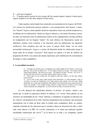 Revista Cabo-verdiana de Ciências Sociais, ano 1, n. 1. jan-dez, 2013.

P: —¿Por qué te fugabas?
E: —Y porque quería conocer la joda, porque ahí fue cuando empecé, empecé a fumar porro,
cigarro, después a los diez años empecé a tomar merca.
Todos nuestros entrevistados han construido una taxonomía de los hogares del INAU.
Los criterios de clasificación parecen reducirse a una jerarquización entre buenos y malos.
Los “buenos” hogares serían aquellos donde los educadores tienen una actitud comprensiva y
de diálogo con los adolescentes. Suelen ser hogares abiertos y, con menor frecuencia, mixtos.
En ellos, las relaciones entre los adolescentes suelen ser de compañerismo y de bajo conflicto
en comparación con los hogares “malos”. En estos últimos, los funcionarios suelen ser
arbitrarios, muchas veces violentos, y las relaciones entre los adolescentes son altamente
conflictivas. Para complicar aún más las cosas, el propio INAU llama –no sin cierta
perversidad institucional– hogares a centros de detención donde los adolescentes pasan la
mayor parte de su tiempo “trancados”. Roni parece un experto a la hora de calificar los
programas del INAU. Los conoce por propia experiencia, pero también por las circunstancias
de amigos y viejos compañeros.

3. La moralidad carcelaria
E: —Conseguí un nombre para un compañero que estaba fugado de la Colonia y le dice [un
policía] –¡Ey! ¿Cómo te llamás vos?– Y él se hacía el mudo, yo le digo: –Él se llama Adrián
Jorge Gómez Medina–. Me salió, no sé cómo. –¿Él estaba en el robo?– me dice. –No, él no–. Y
nos llevaron hasta el local y no estaba, éramos cuatro nomás y él zafó.
P: —Claro, pero vos no, te debe una. ¿Es jodida la calle, hay códigos o no hay más códigos
como se dice?
E: —En la calle no hay tanto código porque estás durmiendo y si están drogados o algo te
rastrillan, te sacan los championes, yo te digo porque unas cuantas veces me pasó, estaba
durmiendo así y tenía unos championes Nike [aparece una funcionaria que le deja una taza de
leche muy grande]. Y fui, busqué, busqué, busqué y llegué hasta él, la paliza le di, le digo,
“ahora rescatame mis championes”, sí, al otro día me los trajo, en una boca los tenía.

La calle adquiere dos significados distintos, el primero –el nuestro– remite a una
noción que va desde la experiencia laboral, la madurez y la “viveza” hasta admitir, en sus
extremos, las moralidades de los “viejos” ladrones y estafadores; el segundo se relaciona con
las “nuevas” circunstancias de la calle. Nosotros preguntamos por el primero, que asociamos
naturalmente con el relato de Roni sobre la lealtad entre compañeros; Roni, en cambio,
responde orientado por las situaciones que se suceden a diario en situaciones de calle y, sobre
todo, entre adictos a la PBC. El rastrillo, justamente, es el sujeto que quebraría aquellas
moralidades tradicionales del chorro39: en el barrio no se roba; a un compañero, mucho

39

Ladrón en Argentina y Uruguay.
199

 