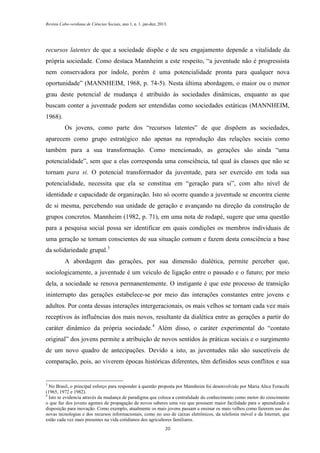 Revista Cabo-verdiana de Ciências Sociais, ano 1, n. 1. jan-dez, 2013.

recursos latentes de que a sociedade dispõe e de seu engajamento depende a vitalidade da
própria sociedade. Como destaca Mannheim a este respeito, “a juventude não é progressista
nem conservadora por índole, porém é uma potencialidade pronta para qualquer nova
oportunidade” (MANNHEIM, 1968, p. 74-5). Nesta última abordagem, o maior ou o menor
grau deste potencial de mudança é atribuído às sociedades dinâmicas, enquanto as que
buscam conter a juventude podem ser entendidas como sociedades estáticas (MANNHEIM,
1968).
Os jovens, como parte dos “recursos latentes” de que dispõem as sociedades,
aparecem como grupo estratégico não apenas na reprodução das relações sociais como
também para a sua transformação. Como mencionado, as gerações são ainda “uma
potencialidade”, sem que a elas corresponda uma consciência, tal qual às classes que não se
tornam para si. O potencial transformador da juventude, para ser exercido em toda sua
potencialidade, necessita que ela se constitua em “geração para si”, com alto nível de
identidade e capacidade de organização. Isto só ocorre quando a juventude se encontra ciente
de si mesma, percebendo sua unidade de geração e avançando na direção da construção de
grupos concretos. Mannheim (1982, p. 71), em uma nota de rodapé, sugere que uma questão
para a pesquisa social possa ser identificar em quais condições os membros individuais de
uma geração se tornam conscientes de sua situação comum e fazem desta consciência a base
da solidariedade grupal.3
A abordagem das gerações, por sua dimensão dialética, permite perceber que,
sociologicamente, a juventude é um veículo de ligação entre o passado e o futuro; por meio
dela, a sociedade se renova permanentemente. O instigante é que este processo de transição
ininterrupto das gerações estabelece-se por meio das interações constantes entre jovens e
adultos. Por conta dessas interações intergeracionais, os mais velhos se tornam cada vez mais
receptivos às influências dos mais novos, resultante da dialética entre as gerações a partir do
caráter dinâmico da própria sociedade.4 Além disso, o caráter experimental do “contato
original” dos jovens permite a atribuição de novos sentidos às práticas sociais e o surgimento
de um novo quadro de antecipações. Devido a isto, as juventudes não são suscetíveis de
comparação, pois, ao viverem épocas históricas diferentes, têm definidos seus conflitos e sua

3

No Brasil, o principal esforço para responder à questão proposta por Mannheim foi desenvolvido por Maria Alice Foracchi
(1965, 1972 e 1982).
4
Isto se evidencia através da mudança de paradigma que coloca a centralidade do conhecimento como motor do crescimento
o que faz dos jovens agentes de propagação de novos saberes uma vez que possuem maior facilidade para o aprendizado e
disposição para inovação. Como exemplo, atualmente os mais jovens passam a ensinar os mais velhos como fazerem uso das
novas tecnologias e dos recursos informacionais, como no uso de caixas eletrônicos, da telefonia móvel e da Internet, que
estão cada vez mais presentes na vida cotidianos dos agricultores familiares.
20

 