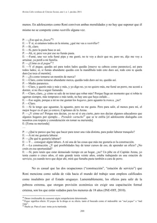 Revista Cabo-verdiana de Ciências Sociais, ano 1, n. 1. jan-dez, 2013.

menos. En adolescentes como Roni conviven ambas moralidades y no hay que suponer que él
mismo no se comporte como rastrillo alguna vez.
P: —¿Eso qué es, fisura40?
E: —Y sí, si estamos todos en la misma, ¿qué me vas a rastrillar?
P: —Sí, claro.
E: —Sí, pero la pasta base es así.
P: —Ah, sí, pero vos por eso no fumás pasta.
E: —Fumé, una vez sola fumé pipa y me gustó, no te voy a decir que no, pero no, dije me voy a
arruinar, ya perdí a mi familia.
P: —¿Cómo es el pegue41?
E: —Y el pegue, quedás así para todos lados quedás [mueve su cabeza como paranoico], así para
todos lados; sí, si fumás abundante quedás con la mandíbula todo esto duro así, todo esto te queda
duro [se toca el mentón].
P: —¿Es como tomarse un montón de merca?
E: —Claro, como tomarse abundante merca, quedás todo duro así no, quedás así.
P: —Medio paranoico.
E: —Claro, y querés más y más y más, y yo digo no, yo no quiero más, me fumé un porro, me acosté a
dormir, si no iba a seguir fumando.
P: —Claro, claro, ¿y cómo se sale de no tener que robar más? Porque llega un momento que si robás te
agarran siempre, más temprano o más tarde, no hay uno que haya zafado…
E: —Eso según, porque a mí no me gustan los hogares, pero aguanto la tranca, ¿no?
P: —Claro.
E: —Si la tengo que aguantar, la aguanto, pero no me gusta. Pero para salir, al menos para mí, el
mejor hogar es el que yo estuve, Capitanes de la Arena.
P: —¿Y cómo es? Porque nos decían, yo no sé si era cierto, pero nos decían algunos educadores que
algunos hogares por ejemplo… Prendele cartucho42 que se te enfría [el adolescente dialogaba con
nosotros con respeto y consideración sin tomar su merienda].
E: [Toma su merienda]
…
P: —¿Qué te parece que hay que hacer para tener una vida distinta, para poder laburar tranquilo?
E: —A mí me gustaría laburar.
P: —¿De qué te gustaría laburar?
E: —Y… conseguir algún laburo. A mí una de las cosas que más me gustaría es la construcción.
P: —La construcción. ¿Y qué posibilidades hay de tener cursos de eso, de aprender un oficio? ¿No
creés en esa oportunidad?
E: —Sí, pero tenés que estar demasiado tiempo en un hogar, ¿no? Un pibe en el Capitán Arena, yo
tenía cuatro o cinco años, el más grande tenía veinte años, estaba trabajando en una estación de
servicio, ya cuando tuvo que dejar ahí, mirá que fumaba pasta también a cara de perro.

No es casual que las dos ocupaciones (“construcción”, “estación de servicio”) que
Roni menciona como salida de vida hacia el mundo del trabajo sean empleos calificados
como insalubres por el Estado uruguayo. Lamentablemente, los oficios para salir de la
pobreza extrema, que otorgan provisión económica sin exigir una capacitación formal
extensa, son los que están vedados para los menores de 18 años (INE-OIT, 2010).
40

Deseo irrefrenable de consumir algún estupefaciente determinado.
Pegue significa efecto. El pegue de la droga es su efecto, tanto el buscado como el indeseable: un “mal pegue” o “mal
viaje”.
42
Hazlo ya. Para el caso: toma ya tu merienda.
41

200

 