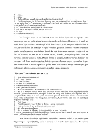 Revista Cabo-verdiana de Ciências Sociais, ano 1, n. 1. jan-dez, 2013.

P: —Mirá...
E: —Salió.
P: —¿Salió del hogar y quedó trabajando en la estación de servicio?
E: —Yo el otro día pasé por el Centro, no sé en qué parte era, pasé por ahí por la estación y me dice: –
¿en qué andás, Roni?–. Y yo miro así, –¿quién es?–, voy hasta ahí –¿quién sos vos, [dice su nombre],
en qué andás?– era él, estaba trabajando ahí.
P: —¿Y de acá existen posibilidades de salir al laburo?
E: —Sí, eso si vos querés cambiar, está en tu cabeza.
P: —Claro.
E: —Está en la cabeza tuya.

El concepto moral de la voluntad tiene una fuerza asfixiante en aquellos más
vulnerables, para los cuales ejercerla comporta grandes dificultades. El reconocer al igual -un
joven pobre bajo “cuidado” estatal- que se ha transformado en un trabajador, con uniforme y
todo, se torna difícil. Sin embargo, el sujeto considera que es un asunto de voluntad lograr ese
estado: transformarse en un trabajador formal. De esta forma, estar preso será producto de su
falta de voluntad, o peor, de su voluntad torcida, perversa, psicopatologizable. Todo lo
moverá a terminar como su padre. De esta forma, el estigma, también “novela familiar” en
este caso, es la única identidad posible, la única que despedirá una imagen reconocible, la que
será refrendada en la mirada superficial, que no podrá avanzar en el diálogo con el sujeto, que
no lo mirará a los ojos, que no compartirá con él un espacio de respeto.
“Sin rencor”: aprendiendo a ser un preso
P: —¿Qué tal son tus compañeros?
E: —Y… más o menos.
P: —La van llevando.
E: —Ya me peleé con los dos.
P: —¿Pero se amigaron de nuevo?
E: —No, quedaron con rencor.
P: —¿Con los funcionarios? ¿Cómo te llevás con los funcionarios?
E: —Yo a lo primero, cuando estaba solo con estos de acá, tenía una punta porque me querían
patotear43, yo me quería defender, salía para el baño con ella, y ellos no salían, ellos agitaban baño y
yo agitaba baño -estoy en el baño- y no me sacaban, pero un día hicieron requisa y me sacaron la
punta, y vino un funcionario y nos hizo pelear mano a mano, ta, me rompió todo, no te voy a decir que
no porque me rompió todo.
P: —Y sí, lógico.
E: —Perdí, tranqui, sin rencor le dije, ta, después viene el compañero.
P: —Pero ya después de que te diste una, mejor que no...
E: —No, si hay que seguir la sigo.
P: —No, ya sé, es así la vida, pero es como vos decís, se gana y se pierde.
E: —Y ta, y después agarré alcohol en gel de ahí, lo puse en una botella, puse licuado y ahí empecé a
tomar, ¿sabés cómo estaba adentro de la pieza?

Roni relata situaciones típicamente carcelarias, similares incluso a lo narrado para
Argentina por Míguez (2008) y también a situaciones narradas por funcionarios del sistema
43

Golpear o amenazar en grupo.
201

 