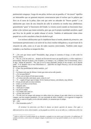 Revista Cabo-verdiana de Ciências Sociais, ano 1, n. 1. jan-dez, 2013.

penitenciario uruguayo. Luego de una pelea, incluso con un guardia, el “sin rencor” significa
un intercambio que no generará mayores consecuencias para el recluso que la golpiza que
lleve en el curso de la pelea; claro está que entre un educador de “brazos gordos” y un
adolescente que viene de una situación de calle la asimetría no resulta muy caballeresca;
generalmente “gana” el funcionario del Estado. Lo mismo ocurre cuando un funcionario hace
pelear a dos reclusos que tienen asimetría, pero que, por la propia moralidad carcelaria, aquél
que lleva las de perder no podrá rehusar el envite. También el adolescente relata cómo
preparó un escabio carcelario a base de alcohol en gel.
Los reclusos adolescentes que le impidieron hacer el motín, además de primarios, son
notoriamente pertenecientes a un sector de las clases medias trabajadoras y no provienen de la
situación de calle, como es el caso de todos nuestros entrevistados. También están mejor
cuidados y sus familias se ocupan de ellos.
P: —¿No será que tienen razón? Pensándolo, digo, porque te aumenta el riesgo, si salís están los
botones afuera...
E: —No, no, a mí me entró un… después me llevaron de nuevo pa aquella pieza y si ellos empiezan a
provocarme, iban por la pieza y me escupían, y yo tranqui, y ta, y después vino la funcionaria, vino y
le dijo: “dejate de putearlo”. “No, que yo no lo estoy puteando, porque él me escupe y no le decían
nada”. Y ta, después vino el otro funcionario el… [describe sus rasgos físicos] y ese nos hizo pelear.
Bueno, nos peleamos.
P: —Claro, hay posibilidad de hablar también, ¿no?
E: —Sí.
P: —Lo bueno sería que de última si tenés que estar acá un año, ponele…
P: —¿Te vas para Berro?
E: —Claro, acá es hasta el 8 de marzo nomás.
P: —¿Y cómo está allá, está mejor, peor, cómo lo ves?
E: — Y… según el hogar que te toque. En la Casona al menos, está abierto, muy abierto.
P: —O sea, de ahí salís en cinco minutos.
E: —Claro, yo lo hice en tres horas.
P: —Después salís…
E: —Todo por el campo.
P: —Sí, por el campo.
E: —Un campo solo corrí yo.
P: —¿Cómo salís de ahí?
E: —Yo ahí corrí un campo solo porque no sabía cómo era, porque el que sabe cómo es se corre tres
campos, son tres campos grandotes, y te van corriendo de atrás a caballo, y si te agarran te rompen la
ropa todo, te atan en la pata y en la cola del caballo y te arrastran por el campo.
M: —¡Pa!
E: —Son tremendos judíos44.
Al terminar la entrevista con Roni le damos un fuerte apretón de manos. Este gurí, a
diferencia de los otros entrevistados, ya ha pegado su estirón, no es un niño ya, y reflexiona sobre las

44

Judiar se utiliza en el sentido antiguo de ser afrentado y castigado sin otro motivo que la diversión o la maldad pura. El
sentido se invierte y, como ocurre con cualquier estigma, el judío pasa a ser el que porta la maldad y no el, como era el caso,
la sufre.
202

 
