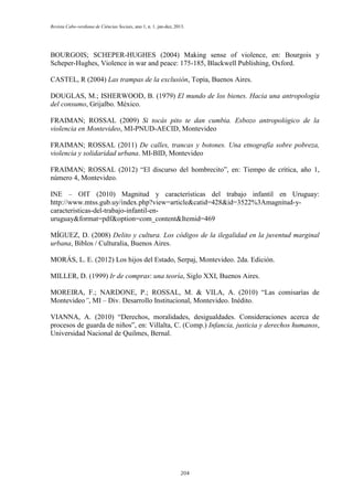 Revista Cabo-verdiana de Ciências Sociais, ano 1, n. 1. jan-dez, 2013.

BOURGOIS; SCHEPER-HUGHES (2004) Making sense of violence, en: Bourgois y
Scheper-Hughes, Violence in war and peace: 175-185, Blackwell Publishing, Oxford.
CASTEL, R (2004) Las trampas de la exclusión, Topía, Buenos Aires.
DOUGLAS, M.; ISHERWOOD, B. (1979) El mundo de los bienes. Hacia una antropología
del consumo, Grijalbo. México.
FRAIMAN; ROSSAL (2009) Si tocás pito te dan cumbia. Esbozo antropológico de la
violencia en Montevideo, MI-PNUD-AECID, Montevideo
FRAIMAN; ROSSAL (2011) De calles, trancas y botones. Una etnografía sobre pobreza,
violencia y solidaridad urbana. MI-BID, Montevideo
FRAIMAN; ROSSAL (2012) “El discurso del hombrecito”, en: Tiempo de crítica, año 1,
número 4, Montevideo.
INE – OIT (2010) Magnitud y características del trabajo infantil en Uruguay:
http://www.mtss.gub.uy/index.php?view=article&catid=428&id=3522%3Amagnitud-ycaracteristicas-del-trabajo-infantil-enuruguay&format=pdf&option=com_content&Itemid=469
MÍGUEZ, D. (2008) Delito y cultura. Los códigos de la ilegalidad en la juventud marginal
urbana, Biblos / Culturalia, Buenos Aires.
MORÁS, L. E. (2012) Los hijos del Estado, Serpaj, Montevideo. 2da. Edición.
MILLER, D. (1999) Ir de compras: una teoría, Siglo XXI, Buenos Aires.
MOREIRA, F.; NARDONE, P.; ROSSAL, M. & VILA, A. (2010) “Las comisarías de
Montevideo”, MI – Div. Desarrollo Institucional, Montevideo. Inédito.
VIANNA, A. (2010) “Derechos, moralidades, desigualdades. Consideraciones acerca de
procesos de guarda de niños”, en: Villalta, C. (Comp.) Infancia, justicia y derechos humanos,
Universidad Nacional de Quilmes, Bernal.

204

 
