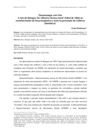 Espaço Com’Arte

Revista Cabo-verdiana de Ciências Sociais, ano 1, n. 1. jan-dez, 2013.

Desassossegar com Arte
A Arte do Batuque: De ‘offensivo da boa moral’ (Edital de 1866) ao
reconhecimento da força terapeutica e arma na prevenção da violência
(doméstica) *
Greet Wielemans**
Resumo: Esta comunicação foi preparada para uma intervenção na Semana da Cultura e das Comunidades, 1810-2012, Cidade da Praia, Santiago, Cabo Verde. Procura conhecer os efeitos do som transcultural e da Música
na terapia, educação e construção da comunidade.
Palavras-chave: Batuque, terapia, arte, música, Cabo Verde.

Abstract: This paper was prepared for an intervention in the Week of Culture and Communities, 10.18.2012, in
Praia, Santiago, Capital of Cape Verde. It tries to know the effects of cross-cultural sound and music in therapy,
education and community building.
Key-words: Batuque, therapy, art, music, Cape Verde.

Introdução
Fui apresentada ao mundo do Batuque em 1999. Fiquei particularmente impressionada
com a forte energia das mulheres e com a força da sua música. E, como tinha acabado de
completar uma formação em EMDR, um tratamento de trauma psicológico, reconheci que
todos os ingredientes desta técnica terapêutica se encontravam representados na técnica de
canto das mulheres.
Dessensibilização e Reprocessamento através do Movimento Ocular (EMDR)1 é um
tratamento do stress pós-traumático (SPT). No EMDR, o paciente traz à mente imagens e
crenças emocionalmente desagradáveis sobre si, relacionadas com o evento traumático. Com
estes pensamentos e imagens em mente, os pacientes são convidados a prestar também
atenção a um estímulo externo, tal como os movimentos dos olhos (da esquerda para a direita)
ou o estalar dos dedos (esquerda, direita) guiados pelo terapeuta.
Em seguida, o paciente respira profundamente e fala sobre o que emergiu durante o
exercício. O que quer que tenha vindo à luz pode ser utilizado para um outro exercício
”revelador”. Este ciclo continua até o distúrbio do paciente ser atenuado. A Dessensibilização
e Reprocessamento através do Movimento Ocular (EMDR) é uma abordagem
*

Recebido em Fevereiro de 2013 e aceite em Março de 2013.
Greet Wielemans (nascida na Bélgica, 1968) estudou Educação Especial na Universidade de Louvaina/Belgium
(Katholieke Universiteit Leuven). Como cantora, a sua atenção foi atraída para o poder do som e da música. Aprendeu a
trabalhar com os Pratos Tibetanos, e estudou "Aplicações terapêuticas transculturais de Som e Música na Cura", com Pat
Moffit Cook, Ph.D. Trabalha como musicoterapeuta numa instituição para adultos com deficiências graves. Fundou a
organização sem fins lucrativos "Polyfante ', onde organiza programas de canto para comunidades e grupos especiais.
polyfante@skynet.be
1
www.emdria.org
**

205

 
