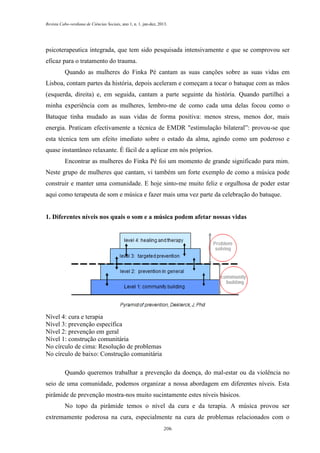 Revista Cabo-verdiana de Ciências Sociais, ano 1, n. 1. jan-dez, 2013.

psicoterapeutica integrada, que tem sido pesquisada intensivamente e que se comprovou ser
eficaz para o tratamento do trauma.
Quando as mulheres do Finka Pé cantam as suas canções sobre as suas vidas em
Lisboa, contam partes da história, depois aceleram e começam a tocar o batuque com as mãos
(esquerda, direita) e, em seguida, cantam a parte seguinte da história. Quando partilhei a
minha experiência com as mulheres, lembro-me de como cada uma delas focou como o
Batuque tinha mudado as suas vidas de forma positiva: menos stress, menos dor, mais
energia. Praticam efectivamente a técnica de EMDR "estimulação bilateral”: provou-se que
esta técnica tem um efeito imediato sobre o estado da alma, agindo como um poderoso e
quase instantâneo relaxante. É fácil de a aplicar em nós próprios.
Encontrar as mulheres do Finka Pé foi um momento de grande significado para mim.
Neste grupo de mulheres que cantam, vi também um forte exemplo de como a música pode
construir e manter uma comunidade. E hoje sinto-me muito feliz e orgulhosa de poder estar
aqui como terapeuta de som e música e fazer mais uma vez parte da celebração do batuque.

1. Diferentes níveis nos quais o som e a música podem afetar nossas vidas

Nível 4: cura e terapia
Nível 3: prevenção específica
Nível 2: prevenção em geral
Nível 1: construção comunitária
No círculo de cima: Resolução de problemas
No círculo de baixo: Construção comunitária
Quando queremos trabalhar a prevenção da doença, do mal-estar ou da violência no
seio de uma comunidade, podemos organizar a nossa abordagem em diferentes níveis. Esta
pirâmide de prevenção mostra-nos muito sucintamente estes níveis básicos.
No topo da pirâmide temos o nível da cura e da terapia. A música provou ser
extremamente poderosa na cura, especialmente na cura de problemas relacionados com o
206

 