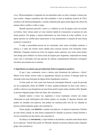 Revista Cabo-verdiana de Ciências Sociais, ano 1, n. 1. jan-dez, 2013.

stress. Musicoterapeutas e terapeutas do som aprendem cada vez mais a integrar a música nas
suas sessões. Antigos curandeiros têm sido estudados, e com as modernas técnicas de TACs
cerebrais e de Eletroencefalografia, o mundo ocidental pode agora medir alguns dos efeitos da
música sobre o cérebro e sobre o corpo.
Quando queremos prevenir o stress e a violência no seio de grupos como em escolas
ou bairros, fazer música pode ser uma maneira rápida de (re)conectar as pessoas de uma
forma positiva. Em grupos, a música demonstrou ser uma forma de evitar conflitos, ou de
apoiar pessoas em conflito para expressarem os seus pensamentos e emoções de uma forma
aceitável e construtiva.
E onde a comunidade precisa de ser construída, entre outras atividades culturais, a
música e o canto são formas muito rápidas para conectar pessoas com formações muito
diferentes. Enquanto maestra de coros em lugares muito especiais, tais como numa prisão,
num abrigo para mulheres ou numa escola de línguas para imigrantes, surpreendi-me muitas
vezes com a velocidade com que pessoas de culturas completamente diferentes conseguem
encontrar uma maneira de se conectar.

2. Ingredientes na música que providenciam efeitos terapêuticos positivos
O que é que, exatamente, torna a música uma ferramenta tão poderosa e eficaz?
Muitos livros foram escritos sobre os ingredientes eficazes na música. O batuque pode ser
encarado como uma ilustração de alguns destes ingredientes curativos.
O ritmo pode ser visto como uma forma de estimulação bilateral, a qual foi provada
ser um componente eficaz da EMDR. O ritmo, quando produzido na dose certa, relaxa o
cérebro e altera as suas frequências de uma forma positiva (para ondas cerebrais alfa). Quando
as pessoas enquanto grupo criam um ritmo, elas conectam-se.
Quando usamos a nossa voz, regulamos a nossa respiração, criamos um campo
vibracional no qual informações não-verbais podem ser trocadas. E algumas histórias não
podem ser contadas com palavras, mas podem ser expressas pelo som da voz. Quando as
pessoas cantam enquanto grupo, elas conectam-se.
Numa canção, uma história é contada com palavras. As palavras expressam a história
de uma forma contida, de uma forma compreensível. Quando as pessoas contam histórias e
ouvem as histórias uns dos outros, elas conectam-se.
Na dança e no movimento, o corpo lembra-se da história e encontra outra forma única
de se expressar. Tensão física pode ser libertada. Quando as pessoas dançam juntas enquanto
grupo, elas conectam-se.
207

 