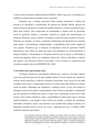 Revista Cabo-verdiana de Ciências Sociais, ano 1, n. 1. jan-dez, 2013.

vivência social de maneiras também diferentes (SOUSA, 2006). Logo, não é de estranhar-se a
tendência ao distanciamento de projetos entre as gerações.
Entende-se que o enfoque geracional aporta questões importantes à análise dos
processos de reprodução e transformação do processo de trabalho familiar agrícola por
chamar atenção às alterações na situação dos padrões históricos e culturais que diferem pais e
filhos neste contexto. Para compreender em profundidade o impasse atual da reprodução
social da agricultura familiar, é necessário analisá-la no quadro das transformações de
referências históricas, sociais, culturais e econômicas a partir das quais recebem sua forma e
informam seu conteúdo. As formas socialmente estabelecidas para interpretar tais conteúdos
serão sempre e necessariamente reapropriadadas e resiginificadas pelo contato original da
nova geração. Entende-se que os impasses na reprodução social da agricultura familiar
apresentam-se como objeto de estudo que requer esta abordagem por serem justamente as
relações familiares e de parentesco os elementos decisivos para se pensar a conformação e
sucessão das gerações. Estas só se configuram através das vivências individuais e coletivas
dos agentes e dos processos reflexivos associados a essas vivências, às experiências que
constituem a própria vida social (DOMINGUES, 2004).

5. Juventude como representação social
O enfoque centrado nas representações enfatiza que a noção de “juventude” aparece
como uma expressão discursiva de uma realidade objetiva. O termo designa um conjunto de
relações sociais específicas, vividas por elementos classificados como jovens em uma dada
sociedade. Deste modo, a categorização desloca-se da faixa etária para enfatizar as relações
sociais de poder e dominação que configuram a condição juvenil, ou seja, esta posição na
hierarquia social que dá sentido às representações sociais. Busca-se apreender os significados
que são acionados na definição de quem é e quem não é considerado jovem em um dado
contexto sócio cultural, abrindo-se, assim, a possibilidade de relativização entre os diversos
sentidos atribuídos a esta categoria. Estes critérios de inclusão e exclusão são socialmente
construídos, tornando-se móveis suas fronteiras. Um exemplo deste enfoque encontra-se na
publicação intitulada História Social dos Jovens, organizada por Levi e Schmitt (1996).
Conforme salientam estes autores:
Na juventude encontra-se ainda um conjunto de imagens fortes, de modos de pensar, de
representações de si própria e também da sociedade como um todo. Estas imagens constituem
um dos grandes campos de batalha do simbólico. A sociedade plasma uma imagem dos jovens,
atribui-lhes caracteres e papeis, trata de impor-lhes regras e valores e constata com angústia os
elementos de desagregação associados a esse período de mudança, os elementos de conflito e
21

 