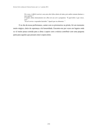 Revista Cabo-verdiana de Ciências Sociais, ano 1, n. 1. jan-dez, 2013.

Por vezes, é difícil conviver com estes dois lobos dentro de mim, pois ambos tentam dominar o
meu espírito ".
O miúdo olhou intensamente nos olhos do seu avô e perguntou: "E qual deles é que vence,
avô?
"O avô sorriu e respondeu baixinho:" Aquele que eu alimentar. "

E no dia da nossa performance, cantar com os prisioneiros na prisão, foi um momento
muito mágico, cheio de esperança e de honestidade. Encontro-me por vezes em lugares onde
se vê muito pouca comida para a alma e espero com a música contribuir com uma pequena
parte para aqueles que possam estar à espera disto.

210

 