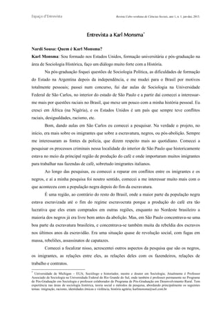 Espaço d’Entrevista

Revista Cabo-verdiana de Ciências Sociais, ano 1, n. 1. jan-dez, 2013.

Entrevista a Karl Monsma*
Nardi Sousa: Quem é Karl Monsma?
Karl Monsma: Sou formado nos Estados Unidos, formação universitária e pós-graduação na
área de Sociologia Histórica, faço um diálogo muito forte com a História.
Na pós-graduação foquei questões de Sociologia Política, as dificuldades de formação
do Estado na Argentina depois da independência, e me mudei para o Brasil por motivos
totalmente pessoais; passei num concurso, fui dar aulas de Sociologia na Universidade
Federal de São Carlos, no interior do estado de São Paulo e a partir daí comecei a interessarme mais por questões raciais no Brasil, que mexe um pouco com a minha história pessoal. Eu
cresci em África (na Nigéria), e os Estados Unidos é um país que sempre teve conflitos
raciais, desigualdades, racismo, etc.
Bom, dando aulas em São Carlos eu comecei a pesquisar. Na verdade o projeto, no
início, era mais sobre os imigrantes que sobre a escravatura, negros, ou pós-abolição. Sempre
me interessaram as fontes da polícia, que dizem respeito mais ao quotidiano. Comecei a
pesquisar os processos criminais nessa localidade do interior de São Paulo que historicamente
estava no meio da principal região de produção do café e onde importaram muitos imigrantes
para trabalhar nas fazendas de café, sobretudo imigrantes italianos.
Ao longo das pesquisas, eu comecei a reparar em conflitos entre os imigrantes e os
negros, e aí a minha pesquisa foi noutro sentido, comecei a me interessar muito mais com o
que aconteceu com a população negra depois do fim da escravatura.
É uma região, ao contrário do resto do Brasil, onde a maior parte da população negra
estava escravizada até o fim do regime escravocrata porque a produção do café era tão
lucrativa que eles eram comprados em outras regiões, enquanto no Nordeste brasileiro a
maioria dos negros já era livre bem antes da abolição. Mas, em São Paulo concentrava-se uma
boa parte da escravatura brasileira, e concentrava-se também muita da rebeldia dos escravos
nos últimos anos da escravidão. Era uma situação quase de revolução social, com fugas em
massa, rebeliões, assassinatos de capatazes.
Comecei a focalizar nisso, acrescentei outros aspectos da pesquisa que são os negros,
os imigrantes, as relações entre eles, as relações deles com os fazendeiros, relações de
trabalho e contratos.
*

Universidade de Michigan – EUA; Sociólogo e historiador, mestre e doutor em Sociologia; Atualmente é Professor
Associado de Sociologia na Universidade Federal do Rio Grande do Sul, onde também é professor permanente no Programa
de Pós-Graduação em Sociologia e professor colaborador do Programa de Pós-Graduação em Desenvolvimento Rural. Tem
experiência nas áreas de sociologia histórica, teoria social e métodos de pesquisa, abordando principalmente os seguintes
temas: imigração, racismo, identidades étnicas e violência, história agrária; karlmonsma@uol.com.br
211

 