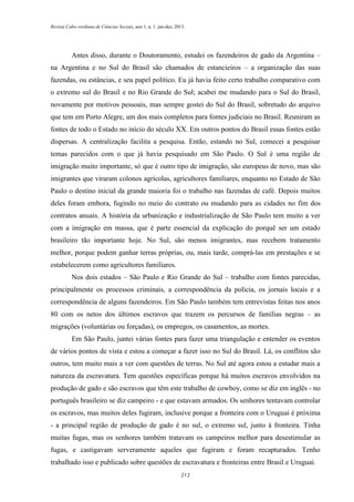 Revista Cabo-verdiana de Ciências Sociais, ano 1, n. 1. jan-dez, 2013.

Antes disso, durante o Doutoramento, estudei os fazendeiros de gado da Argentina –
na Argentina e no Sul do Brasil são chamados de estancieiros – a organização das suas
fazendas, ou estâncias, e seu papel político. Eu já havia feito certo trabalho comparativo com
o extremo sul do Brasil e no Rio Grande do Sul; acabei me mudando para o Sul do Brasil,
novamente por motivos pessoais, mas sempre gostei do Sul do Brasil, sobretudo do arquivo
que tem em Porto Alegre, um dos mais completos para fontes judiciais no Brasil. Reuniram as
fontes de todo o Estado no início do século XX. Em outros pontos do Brasil essas fontes estão
dispersas. A centralização facilita a pesquisa. Então, estando no Sul, comecei a pesquisar
temas parecidos com o que já havia pesquisado em São Paulo. O Sul é uma região de
imigração muito importante, só que é outro tipo de imigração, são europeus de novo, mas são
imigrantes que viraram colonos agrícolas, agricultores familiares, enquanto no Estado de São
Paulo o destino inicial da grande maioria foi o trabalho nas fazendas de café. Depois muitos
deles foram embora, fugindo no meio do contrato ou mudando para as cidades no fim dos
contratos anuais. A história da urbanização e industrialização de São Paulo tem muito a ver
com a imigração em massa, que é parte essencial da explicação do porquê ser um estado
brasileiro tão importante hoje. No Sul, são menos imigrantes, mas recebem tratamento
melhor, porque podem ganhar terras próprias, ou, mais tarde, comprá-las em prestações e se
estabelecerem como agricultores familiares.
Nos dois estados – São Paulo e Rio Grande do Sul – trabalho com fontes parecidas,
principalmente os processos criminais, a correspondência da polícia, os jornais locais e a
correspondência de alguns fazendeiros. Em São Paulo também tem entrevistas feitas nos anos
80 com os netos dos últimos escravos que trazem os percursos de famílias negras – as
migrações (voluntárias ou forçadas), os empregos, os casamentos, as mortes.
Em São Paulo, juntei várias fontes para fazer uma triangulação e entender os eventos
de vários pontos de vista e estou a começar a fazer isso no Sul do Brasil. Lá, os conflitos são
outros, tem muito mais a ver com questões de terras. No Sul até agora estou a estudar mais a
natureza da escravatura. Tem questões específicas porque há muitos escravos envolvidos na
produção de gado e são escravos que têm este trabalho de cowboy, como se diz em inglês - no
português brasileiro se diz campeiro - e que estavam armados. Os senhores tentavam controlar
os escravos, mas muitos deles fugiram, inclusive porque a fronteira com o Uruguai é próxima
- a principal região de produção de gado é no sul, o extremo sul, junto à fronteira. Tinha
muitas fugas, mas os senhores também tratavam os campeiros melhor para desestimular as
fugas, e castigavam serveramente aqueles que fugiram e foram recapturados. Tenho
trabalhado isso e publicado sobre questões de escravatura e fronteiras entre Brasil e Uruguai.
212

 