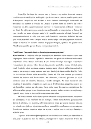 Revista Cabo-verdiana de Ciências Sociais, ano 1, n. 1. jan-dez, 2013.

Para além das fugas de escravos para o Uruguay, tem muitos donos de escravos
brasileiros que se estabelecem no Uruguai e que levam os seus escravos para lá; quando se dá
a abolição no Uruguai nos anos de 1840, o Brasil continua ainda um país escravocrata. Os
brasileiros não aceitam a abolição no Uruguai e querem trazer os escravos de volta e
reescravizá-los. Eles sequestravam os ex-escravos e os reescravizavam no Brasil, e como isso
era ilegal deu vários processos, com diversas ambiguidades e interpretações na Justiça. Dá
para entender um pouco o jogo do poder local e as diferenças entre o Estado Nacional, que
tem um entendimento, e a elite local, que é mais favorável à escravatura. O Estado Nacional
quer evitar problemas com o Uruguai, mas ao mesmo tempo é um país gigantesco e que está
sempre a meter-se nos assuntos internos do pequeno Uruguai, ajudando nas guerras civis.
Abordo estas questões que são de uma complexidade incrível.

Nardi Sousa: Que conclusões tem chegado com as suas pesquisas?
Karl Monsma: A conclusão principal da pesquisa em São Paulo tem a ver com o tema geral
da pesquisa, como acontece a reprodução do racismo em épocas de mudanças institucionais
importantes, como o fim da escravatura. É uma enorme mudança, mas depois se verifica o
ressurgimento do racismo. Não é de um dia para outro que todo o mundo é tratado como
igual. E anterior a isso tem outra época de mudança que é o fim do tráfico internacional de
escravos que aconteceu quase quarenta anos antes da abolição da escravidão. Em São Paulo,
os escravocratas ficaram muito ressentidos, tinham até ódio dos escravos por causa da
rebeldia dos últimos anos da escravidão. Na visão deles, o escravo que antes era dócil,
submisso virou um monstro, traiçoeiro, violento, selvagem. As elites mostravam uma
tendência de generalizar a respeito dos negros ou de dividir em duas categorias, aqueles que
são bonzinhos e outros que são maus. Havia muito medo dos negros, especialmente dos
africanos velhos, porque eram vistos como tendo acesso a poderes ocultos, ou magia negra
especial. Nessa altura, os únicos africanos eram os mais velhos.
Os brancos tinham muito medo, queriam aproveitar esses poderes às vezes, recorrendo
aos curandeiros, ou até para fazer mal aos inimigos. Tinham muitas histórias que circulavam
depois da abolição, por exemplo, sobre uma senhora negra que estava matando crianças,
cozinhando e servindo em petiscos que vendia na praça pública e os brancos estavam a comer.
Inventavam histórias macabras sobre os negros e muitos brancos estavam dispostos a
acreditar nelas.
A polícia estava muito preocupada com os distúrbios dos libertos; os fazendeiros de
café, que é o grupo que mais me interessa, empregavam os negros, precisavam de mão-de213

 