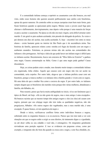 Revista Cabo-verdiana de Ciências Sociais, ano 1, n. 1. jan-dez, 2013.

E a comunidade italiana começa a reprimir os casamentos com não brancos, era mal
visto, então esses homens não querem assumir publicamente suas uniões com brasileiras,
apesar de querer namorar. Os controles sobre as moças europeias eram bem mais fortes, pais
ficam histéricos quando se apaixonam pelos negros. Muitas vezes o jovem casal foge para
efectuar o defloramento, desvirginamento, mas depois volta porque é uma maneira de forçar
os pais a aceitar o casamento. Na época se ela não era mais virgem, seria difícil arrumar outro
marido. E em geral os pais acabam aceitando, tem pressão do delegado da polícia. Às vezes o
pai demora uns dias até aceitar, mas acaba aceitando. E, hoje - encontrei isto entre os meus
alunos - existe bastante gente no interior de São Paulo que é de ascendência mista. Nas
histórias de família, aparecem relatos como «minha avó fugiu da fazenda com um negro e
acabaram casando». Entretano, as pessoas mistas não são aceitas nas comunidades dos
italianos e dos portugueses. Até hoje a ideia de que pode haver um italiano negro é difícil para
os italianos aceitar. Recentemente, houve um concurso de “Miss Itália no Exterior” e ganhou
uma negra. Causou consternação na Itália. Como é que uma negra pode ganhar? Causa
dissonância.
Hoje, as coisas podem estar a mudar, mas durante muito tempo a comunidade italiana
era organizada, tinha clubes. Aquele que casasse com um negro não iria ser aceite na
comunidade, seria expulso. Por outro lado, alega-se que a italiana preferia casar com um
brasileiro, porque a tratava melhor e os italianos têm a família grande e vivem com os sogros.
Há uma ideia de que a mulher fica como a escrava da sogra. E por outro lado, os italianos
sempre alegam que os brasileiros são maridos ruins porque têm várias mulheres, abandonam a
família, são bêbados, etc.
Para resumir, penso que havia muita ambiguidade no início, vê-se um fenómeno que é
típico do Brasil, até hoje. «Ah eu não gosto de negros, mas o meu amigo é uma excepção».
Há brancos racistas que ao mesmo tempo têm amigos negros e eles (ou elas) até casam com
negros, pensam que seu cônjuge negro não tem todas as qualidades negativas, não são
preguiçosos, bêbados: «Os outros negros são vagabundos, mas o meu marido não, é uma
excepção. É quase branco, só tem aparência de negro.»
Desde o início, verificam-se conflitos fortes entre indivíduos brancos e negros,
sobretudo entre os migrantes brancos e os ex-escravos. Parece que isto tem tudo a ver com
situações em que os negros estão a exigir os seus direitos, de tratamento digno e a igualdade,
ou até dizer «olha eu sou cidadão e você não, é estrangeiro». Os imigrantes geralmente
reivindicam uma posição superior. E isso se evidencia em pequenas coisas, como por
exemplo, o imigrante não diz bom dia quando se cruza com o negro, e este fica ofendido, etc.
215

 