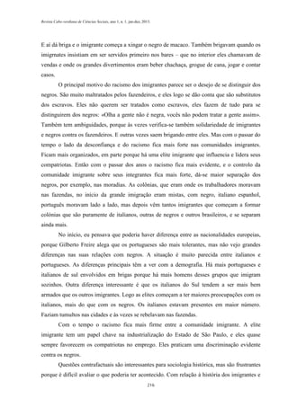 Revista Cabo-verdiana de Ciências Sociais, ano 1, n. 1. jan-dez, 2013.

E aí dá briga e o imigrante começa a xingar o negro de macaco. Também brigavam quando os
imigrnates insistiam em ser servidos primeiro nos bares – que no interior eles chamavam de
vendas e onde os grandes divertimentos eram beber chachaça, grogue de cana, jogar e contar
casos.
O principal motivo do racismo dos imigrantes parece ser o desejo de se distinguir dos
negros. São muito maltratados pelos fazendeiros, e eles logo se dão conta que são substitutos
dos escravos. Eles não querem ser tratados como escravos, eles fazem de tudo para se
distinguirem dos negros: «Olha a gente não é negra, vocês não podem tratar a gente assim».
Também tem ambiguidades, porque às vezes verifica-se também solidariedade de imigrantes
e negros contra os fazendeiros. E outras vezes saem brigando entre eles. Mas com o passar do
tempo o lado da desconfiança e do racismo fica mais forte nas comunidades imigrantes.
Ficam mais organizados, em parte porque há uma elite imigrante que influencia e lidera seus
compatriotas. Então com o passar dos anos o racismo fica mais evidente, e o controlo da
comunidade imigrante sobre seus integrantes fica mais forte, dá-se maior separação dos
negros, por exemplo, nas moradias. As colônias, que eram onde os trabalhadores moravam
nas fazendas, no início da grande imigração eram mistas, com negro, italiano espanhol,
português moravam lado a lado, mas depois vêm tantos imigrantes que começam a formar
colónias que são puramente de italianos, outras de negros e outros brasileiros, e se separam
ainda mais.
No início, eu pensava que poderia haver diferença entre as nacionalidades europeias,
porque Gilberto Freire alega que os portugueses são mais tolerantes, mas não vejo grandes
diferenças nas suas relações com negros. A situação é muito parecida entre italianos e
portugueses. As diferenças principais têm a ver com a demografia. Há mais portugueses e
italianos de sul envolvidos em brigas porque há mais homens desses grupos que imigram
sozinhos. Outra diferença interessante é que os italianos do Sul tendem a ser mais bem
armados que os outros imigrantes. Logo as elites começam a ter maiores preocupações com os
italianos, mais do que com os negros. Os italianos estavam presentes em maior número.
Faziam tumultos nas cidades e às vezes se rebelavam nas fazendas.
Com o tempo o racismo fica mais firme entre a comunidade imigrante. A elite
imigrante tem um papel chave na industrialização do Estado de São Paulo, e eles quase
sempre favorecem os compatriotas no emprego. Eles praticam uma discriminação evidente
contra os negros.
Questões contrafactuais são interessantes para sociologia histórica, mas são frustrantes
porque é difícil avaliar o que poderia ter acontecido. Com relação à história dos imigrantes e
216

 