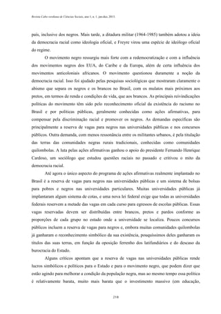 Revista Cabo-verdiana de Ciências Sociais, ano 1, n. 1. jan-dez, 2013.

país, inclusive dos negros. Mais tarde, a ditadura militar (1964-1985) também adotou a ideia
da democracia racial como ideologia oficial, e Freyre virou uma espécie de ideólogo oficial
do regime.
O movimento negro ressurgiu mais forte com a redemocratização e com a influência
dos movimentos negros dos EUA, do Caribe e da Europa, além de certa influência dos
movimentos anticoloniais africanos. O movimento questionou duramente a noção da
democracia racial. Isso foi ajudado pelas pesquisas sociológicas que mostraram claramente o
abismo que separa os negros e os brancos no Brasil, com os mulatos mais próximos aos
pretos, em termos de renda e condições de vida, que aos brancos. As principais reivindicações
políticas do movimento têm sido pelo reconhecimento oficial da existência do racismo no
Brasil e por políticas públicas, geralmente conhecidas como ações afirmativas, para
compensar pela discriminação racial e promover os negros. As demandas específicas são
principalmente a reserva de vagas para negros nas universidades públicas e nos concursos
públicos. Outra demanda, com menos ressonância entre os militantes urbanos, é pela titulação
das terras das comunidades negras rurais tradicionais, conhecidas como comunidades
quilombolas. A luta pelas ações afirmativas ganhou o apoio do presidente Fernando Henrique
Cardoso, um sociólogo que estudou questões raciais no passado e critivou o mito da
democracia racial.
Até agora o único aspecto do programa de ações afirmativas realmente implantado no
Brasil é a reserva de vagas para negros nas universidades públicas e um sistema de bolsas
para pobres e negros nas universidades particulares. Muitas universidades públicas já
implantaram algum sistema de cotas, e uma nova lei federal exige que todas as universidades
federais reservem a metade das vagas em cada curso para egressos de escolas públicas. Essas
vagas reservadas devem ser distribuídas entre brancos, pretos e pardos conforme as
proporções de cada grupo no estado onde a universidade se localiza. Poucos concursos
públicos incluem a reserva de vagas para negros e, embora muitas comunidades quilombolas
já ganharam o reconhecimento simbólico da sua existência, pouquíssimos deles ganharam os
títulos das suas terras, em função da oposição ferrenho dos latifundiários e do descaso da
burocracia do Estado.
Alguns críticos apontam que a reserva de vagas nas universidades públicas rende
lucros simbólicos e políticos para o Estado e para o movimento negro, que podem dizer que
estão agindo para melhorar a condição da população negra, mas ao mesmo tempo essa política
é relativamente barata, muito mais barata que o investimento massivo (em educação,

218

 