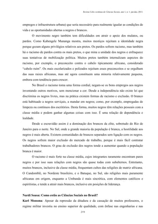 Revista Cabo-verdiana de Ciências Sociais, ano 1, n. 1. jan-dez, 2013.

empregos e infraestrutura urbana) que seria necessário para realmente igualar as condições de
vida e as oportunidades abertas a negros e brancos.
O movimento negro também tem dificuldades em atrair o apoio dos mulatos, ou
pardos. Como Kabengele Munanga mostra, muitos mestiços rejeitam a identidade negra
porque gozam alguns privilégios relativos aos pretos. Os pardos sofrem racismo, mas também
há o racismo de pardos contra os mais pretos, o que mina a unidade dos negros e enfraquece
suas tentativas de mobilização política. Muitos pretos também internalizam aspectos do
racismo, por exemplo, o preconceito contra o cabelo tipicamente africano, considerado
“cabelo ruim”. Os mais escolarizados e polizados rejeitam esses preconceitos e se orgulham
das suas raizes africanas, mas até agora constituem uma minoria relativamente pequena,
embora com tendência para crescer.
No Brasil o racismo toma uma forma cordial, negam-se os bons empregos aos negros
inventando outros motivos, sem mencionar a cor. Desde a independência não existe lei que
discrimina os negros livres, mas na prática existem formas de racismo e exclusão. O branco
está habituado a negros serviçais, a mandar em negros; como, por exemplo, empregadas de
limpeza ou contínuos dos escritórios. Desta forma, muitos negros têm relações pessoais com a
classe média e podem ganhar algumas coisas com isso. É uma relação de dependência e
lealdade.
Desde a escravidão assim é a dominação dos brancos da elite, sobretudo do Rio de
Janeiro para o norte. No Sul, onde a grande maioria da população é branca, a hostilidade aos
negros é mais aberta. Existem comunidades de brancos separados sem ligação com os negros.
Os negros sofrem maior exclusão do mercado de trabalho, porque é mais fácil contratar
trabalhadores brancos. O grau de exclusão dos negros tende a aumentar quando a população
branca é maior.
O racismo é mais forte na classe média, cujos integrantes raramente encontram pares
negros e por isso suas relações com negros são quase todas com subalternos. Entretanto,
muitos brancos, inclusive da classe média, frequentam cultos das religiões de matriz africana.
O Candomblé, no Nordeste brasileiro, e o Batuque, no Sul, são religiões mais puramente
africanas em origem, enquanto a Umbanda é mais sincrética, com elementos católicos e
espiritistas, e tende a atrair mais brancos, inclusive em posições de liderança.

Nardi Sousa: Como estão as Ciências Sociais no Brasil?
Karl Monsma: Apesar da repressão da ditadura e da cassação de muitos professores, o
regime militar investiu no ensino superior de qualidade, com ênfase nas engenharias e nas
219

 
