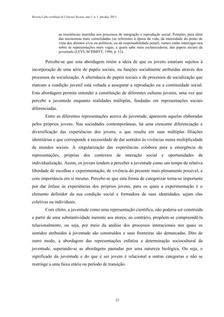 Revista Cabo-verdiana de Ciências Sociais, ano 1, n. 1. jan-dez, 2013.

as resistências inseridas nos processos de integração e reprodução social. Portanto, para além
das taxinomias mais consolidadas (as referentes à época da vida, da maioridade do ponto de
vista dos direitos civis ou políticos, ou da responsabilidade penal), vamos então interrogar-nos
sobre as representações mais vagas, e quem sabe mais esclarecedoras, dos papeis sociais da
juventude (LEVI; SCHMITT, 1996, p. 12).

Percebe-se que esta abordagem retém a ideia de que os jovens estariam sujeitos à
incorporação de uma série de papéis sociais, ou funções socialmente atribuídas através dos
processos de socialização. A alternância de papéis sociais e de processos de socialização que
marcam a condição juvenil está voltada a assegurar a reprodução ou a continuidade social.
Esta abordagem permite entender a constituição de diferentes culturas juvenis, uma vez que
percebe a juventude enquanto realidades múltiplas, fundadas em representações sociais
diferenciadas.
Entre as diferentes representações acerca da juventude, aparecem aquelas elaboradas
pelos próprios jovens. Nas sociedades contemporâneas, há uma crescente diferenciação e
diversificação das experiências dos jovens, o que resulta em suas múltiplas filiações
identitárias e que corresponde à necessidade de dar sentidos às vivências numa multiplicidade
de mundos sociais. A singularização das experiências colabora para a emergência de
representações,

próprias

dos

contextos

de

interação

social

e

oportunidades

de

individualização. Assim, os jovens tendem a perceber a juventude como um tempo de relativa
liberdade de escolhas e experimentação, de vivência do presente mais plenamente possível, e
com importância em si mesmo. Percebe-se que esta forma de categorizar torna-se importante
por dar ênfase às experiências dos próprios jovens, para os quais a experimentação é o
elemento definidor da sua condição social e formadora de suas identidades, sejam elas
coletivas ou individuais.
Com efeito, a juventude como uma representação científica, não poderia ser construída
a partir de uma substantividade inerente aos atores; ao contrário, propõem-se compreendê-la
relacionalmente, ou seja, por meio da análise dos processos interacionais nos quais os
sentidos atribuídos à juventude são construídos e suas fronteiras são demarcadas. Dito de
outro modo, a abordagem das representações enfatiza a determinação sociocultural da
juventude, superando-se as abordagens pautadas por uma natureza biológica. Ou seja, o
significado da juventude e do que é ser jovem é relacional a outras categorias e não se
restringe a uma faixa etária ou período de transição.

22

 