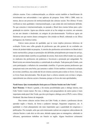Revista Cabo-verdiana de Ciências Sociais, ano 1, n. 1. jan-dez, 2013.

ciências exactas. Com a redemocratização, as ciências sociais também se beneficiaram do
investimento nas universidades e nas agências de pesquisa. Entre 1980 e 2000, mais ou
menos, deu-se um processo de institucionalização das ciências sociais. Nos últimos 10 anos
verificam-se mais qualidade e internacionalização, o que ainda não está totalmente definido.
No que concerne à internacionalização, no passado o Brasil dava muitas bolsas para a pósgraduação no exterior. Agora nas ciências sociais só se faz estágio no exterior, um semestre
ou um ano durante o doutorado, ou estágios de pós-doutoramento. Verifica-se agora um
fenómeno em que muitos alunos estrangeiros vêm estudar no Brasil, sobretudo os da África
portuguesa e da América Latina.
Está-se numa procura de qualidade, que às vezes implica processos dolorosos de
avaliação. Existe uma velha geração de professores que não gostam de ser avaliados em
termos de produtividade na pesquisa. A carreira dos professores universitários no Brasil não é
muito meritocrático, porque as promoções são definidas principalmente por tempo de serviço,
não por produtividade científica ou qualidade do ensino. Será muito difícil mudar isso, porque
os sindicatos dos professores são poderosos e favorecem a promoção por antiguidade. No
Brasil existe um sistema burocrático e centralizado de avaliação. Tudo passa pelo Estado, com
certa participação e influência da comunidade científica. O governo premia professores que
pesquisam mais com uma bolsa, que aumenta o salário. Existe também o sistema de avaliação
de revistas científicas, mas ainda não há um sistema coerente para avaliar os livros. Com isso,
os livros ficam desvalorizados. Não dá para fazer a ciência somente com revistas e artigos,
especialmente nas ciências sociais e humanas, porque os livros são mais aprofundados.

Nardi Sousa: Que recomendações faria para as Ciências Sociais em Cabo Verde?
Karl Monsma: O Brasil é grande, e há muitas possibilidades para o diálogo interno, mas
Cabo Verde é muito menor. Por isso, o diálogo com pesquisadores de outros países é mais
importante ainda para Cabo Verde, que deve privilegiar o diálogo com a CPLP e com a África
Ocidental. São duas frentes de integração.
Para termos ciências sociais fortes em Cabo Verde, os alunos e professores devem
aprender inglês e francês, de forma a poderem interagir, frequentar congressos, etc. A
qualidade e o bom planejamento são mais importantes que a quantidade de congressos e
publicações. Por exemplo, acho que seria interessante realizar um congresso caboverdeano de
ciências Sociais a cada dois ou três anos, abrindo espaço para os estrangeiros, sobretudo os
africanos, apresentarem trabalhos em francês ou inglês. Alguns brasileiros certamente

220

 