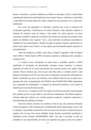 Revista Cabo-verdiana de Ciências Sociais, ano 1, n. 1. jan-dez, 2013.

liminar e transitória; a posição subalterna aos adultos na hierarquia social; a conflitividade
originada pelo processo de individualização nesta situação liminar e subalterna; a criatividade
e capacidade de inovação própria do contato original das novas gerações com a cultura préestabelecida.
Por jovens são designados os indivíduos concretos que vivem os processos de
socialização específicos. Constituem-se em sujeitos históricos cujas trajetórias implicam a
transição da condição social de criança à vida adulta. Em outras palavras, os jovens
constituem a unidade de análise por excelência dos estudos da sociologia da juventude. Estes
podem ser definidos como “agentes”, isto é, como indivíduos socialmente constituídos na
totalidade de suas determinações e dotados de poder de produzir impactos significativos na
ordem social, quanto como “atores”, ou seja, aqueles que desempenham papeis específicos e
pré-estabelecidos.
Além das categorias já citadas, outras duas se impõem. Seguindo a trilha de Miguel
Abad (2002) e Marília Sposito (2003), buscamos explicitar as diferenças entre condição e
situação juvenil.
A condição juvenil corresponde ao modo como a sociedade constitui e atribui
significados às juventudes em determinadas estruturas sociais, históricas e culturais,
implicado um modo de ser jovem determinado por estruturas sociais mais amplas. Desta
maneira, busca-se destacar que, mais do que uma faixa etária, a condição juvenil é uma
posição na hierarquia social. No caso dos jovens, corresponde a uma posição subordinada aos
adultos. Lembrando que esta é, por definição, uma condição transitória que se perde com a
passagem dos anos, os pesquisadores da UNESCO como WAISELFISZ (2004) argumentam
que a superação da subordinação e a conquista de autonomia constituem o eixo central da
trajetória que os jovens deverão percorrer.
Por sua vez, “a situação juvenil” diz respeito aos diversos percursos experimentados
pela condição juvenil, ou seja, traduz as suas diversas configurações. Esta última categoria é
utilizada então para referir-se aos variados processos empíricos, condições conjunturais e
particularizadas das múltiplas juventudes.
Estes dois últimos conceitos nos remetem ao fato de que estas primeiras definições
seriam incompletas se não incorporassem a multiplicidade destas representações sociais. Isto
é, implicam a necessidade de pensarmos mais em termos de juventudes no plural do que no
singular, uma vez que estas vivem realidades sociais diversas, construindo experiências e
identidades juvenis distintas (WEISHEIMER, 2005). “Ou seja, a juventude só pode ser
entendida em sua especificidade, em termos de segmentos de grupos sociais mais amplos”
24

 