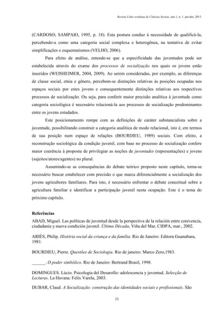 Revista Cabo-verdiana de Ciências Sociais, ano 1, n. 1. jan-dez, 2013.

(CARDOSO; SAMPAIO, 1995, p. 18). Esta postura conduz à necessidade de qualificá-la,
percebendo-a como uma categoria social complexa e heterogênea, na tentativa de evitar
simplificações e esquematismos (VELHO, 2006).
Para efeito de análise, entende-se que a especificidade das juventudes pode ser
estabelecida através do exame dos processos de socialização nos quais os jovens estão
inseridos (WEISHEIMER, 2004, 2009). Ao serem consideradas, por exemplo, as diferenças
de classe social, etnia e gênero, percebem-se distinções relativas às posições ocupadas nos
espaços sociais por estes jovens e consequentemente distinções relativas aos respectivos
processos de socialização. Ou seja, para conferir maior precisão analítica à juventude como
categoria sociológica é necessário relacioná-la aos processos de socialização predominantes
entre os jovens estudados.
Este posicionamento rompe com as definições de caráter substancialista sobre a
juventude, possibilitando construir a categoria analítica de modo relacional, isto é, em termos
de sua posição num espaço de relações (BOURDIEU, 1989) sociais. Com efeito, a
reconstrução sociológica da condição juvenil, com base no processo de socialização confere
maior coerência à proposta de privilegiar as noções de juventudes (representações) e jovens
(sujeitos/atores/agentes) no plural.
Assumindo-se as consequências do debate teórico proposto neste capítulo, torna-se
necessário buscar estabelecer com precisão o que marca diferencialmente a socialização dos
jovens agricultores familiares. Para isto, é necessário enfrentar o debate conceitual sobre a
agricultura familiar e identificar a participação juvenil nesta ocupação. Este é o tema do
próximo capítulo.

Referências
ABAD, Miguel. Las políticas de juventud desde la perspectiva de la relación entre conivencia,
ciudadania y nueva condición juvenil. Última Década, Viña del Mar, CIDPA, mar., 2002.
ARIÈS, Philip. História social da criança e da família. Rio de Janeiro: Editora Guanabara,
1981.
BOURDIEU, Pierre. Questões de Sociologia. Rio de janeiro: Marco Zero,1983.
______. O poder simbólico. Rio de Janeiro: Bertrand Brasil, 1998.
DOMINGUES. Lúcio. Psicologia del Desarollo: adolescencia y juventud. Selecção de
Lecturas. La Havana: Felix Varela, 2003.
DUBAR, Claud. A Socialização: construção das identidades sociais e profissionais. São
25

 