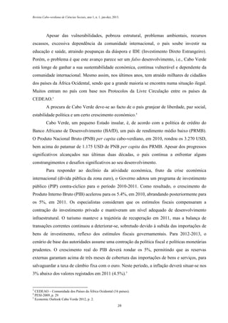 Revista Cabo-verdiana de Ciências Sociais, ano 1, n. 1. jan-dez, 2013.

Apesar das vulnerabilidades, pobreza estrutural, problemas ambientais, recursos
escassos, excessiva dependência da comunidade internacional, o país soube investir na
educação e saúde, atraindo poupanças da diáspora e IDE (Investimento Direto Estrangeiro).
Porém, o problema é que este avanço parece ser um falso desenvolvimento, i.e., Cabo Verde
está longe de ganhar a sua sustentabilidade económica, continua vulnerável e dependente da
comunidade internacional. Mesmo assim, nos últimos anos, tem atraído milhares de cidadãos
dos países da África Ocidental, sendo que a grande maioria se encontra numa situação ilegal.
Muitos entram no país com base nos Protocolos da Livre Circulação entre os países da
CEDEAO.3
A procura de Cabo Verde deve-se ao facto de o país granjear de liberdade, paz social,
estabilidade política e um certo crescimento económico.4
Cabo Verde, um pequeno Estado insular, é, de acordo com a política de crédito do
Banco Africano de Desenvolvimento (BAfD), um país de rendimento médio baixo (PRMB).
O Produto Nacional Bruto (PNB) per capita cabo-verdiano, em 2010, rondou os 3.270 USD,
bem acima do patamar de 1.175 USD de PNB per capita dos PRMB. Apesar dos progressos
significativos alcançados nas últimas duas décadas, o país continua a enfrentar alguns
constrangimentos e desafios significativos ao seu desenvolvimento.
Para responder ao declínio da atividade económica, fruto da crise económica
internacional (dívida pública da zona euro), o Governo adotou um programa de investimento
público (PIP) contra-cíclico para o período 2010-2011. Como resultado, o crescimento do
Produto Interno Bruto (PIB) acelerou para os 5.4%, em 2010, abrandando posteriormente para
os 5%, em 2011. Os especialistas consideram que os estímulos fiscais compensaram a
contração do investimento privado e mantiveram um nível adequado de desenvolvimento
infraestrutural. O turismo manteve a trajetória de recuperação em 2011, mas a balança de
transações correntes continuou a deteriorar-se, sobretudo devido à subida das importações de
bens de investimento, reflexo dos estímulos fiscais governamentais. Para 2012-2013, o
cenário de base das autoridades assume uma contração da política fiscal e políticas monetárias
prudentes. O crescimento real do PIB deverá rondar os 5%, permitindo que as reservas
externas garantam acima de três meses de cobertura das importações de bens e serviços, para
salvaguardar a taxa de câmbio fixa com o euro. Neste período, a inflação deverá situar-se nos
3% abaixo dos valores registados em 2011 (4.5%).5

3

CEDEAO – Comunidade dos Países da África Ocidental (16 países).
PESI-2009, p. 29
5
Economic Outlook Cabo Verde 2012, p. 2.
4

28

 