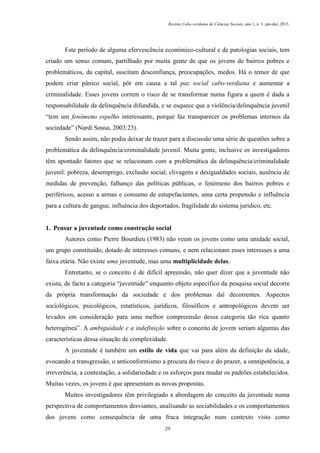 Revista Cabo-verdiana de Ciências Sociais, ano 1, n. 1. jan-dez, 2013.

Este período de alguma efervescência económico-cultural e de patologias sociais, tem
criado um senso comum, partilhado por muita gente de que os jovens de bairros pobres e
problemáticos, da capital, suscitam desconfiança, preocupações, medos. Há o temor de que
podem criar pânico social, pôr em causa a tal paz social cabo-verdiana e aumentar a
criminalidade. Esses jovens correm o risco de se transformar numa figura a quem é dada a
responsabilidade da delinquência difundida, e se esquece que a violência/delinquência juvenil
“tem um fenómeno espelho interessante, porque faz transparecer os problemas internos da
sociedade” (Nardi Sousa, 2003:23).
Sendo assim, não podia deixar de trazer para a discussão uma série de questões sobre a
problemática da delinquência/criminalidade juvenil. Muita gente, inclusive os investigadores
têm apontado fatores que se relacionam com a problemática da delinquência/criminalidade
juvenil: pobreza, desemprego, exclusão social, clivagens e desigualdades sociais, ausência de
medidas de prevenção, falhanço das políticas públicas, o fenómeno dos bairros pobres e
periféricos, acesso a armas e consumo de estupefacientes, uma certa propensão e influência
para a cultura de gangue, influência dos deportados, fragilidade do sistema jurídico, etc.

1. Pensar a juventude como construção social
Autores como Pierre Bourdieu (1983) não veem os jovens como uma unidade social,
um grupo constituído, dotado de interesses comuns, e nem relacionam esses interesses a uma
faixa etária. Não existe uma juventude, mas uma multiplicidade delas.
Entretanto, se o conceito é de difícil apreensão, não quer dizer que a juventude não
exista, de facto a categoria “juventude” enquanto objeto específico da pesquisa social decorre
da própria transformação da sociedade e dos problemas daí decorrentes. Aspectos
sociológicos, psicológicos, estatísticos, jurídicos, filosóficos e antropológicos devem ser
levados em consideração para uma melhor compreensão dessa categoria tão rica quanto
heterogénea”. A ambiguidade e a indefinição sobre o conceito de jovem seriam algumas das
características dessa situação de complexidade.
A juventude é também um estilo de vida que vai para além da definição da idade,
evocando a transgressão, o anticonformismo a procura do risco e do prazer, a omnipotência, a
irreverência, a contestação, a solidariedade e os esforços para mudar os padrões estabelecidos.
Muitas vezes, os jovens é que apresentam as novas propostas.
Muitos investigadores têm privilegiado a abordagem do conceito da juventude numa
perspectiva de comportamentos desviantes, analisando as sociabilidades e os comportamentos
dos jovens como consequência de uma fraca integração num contexto visto como
29

 