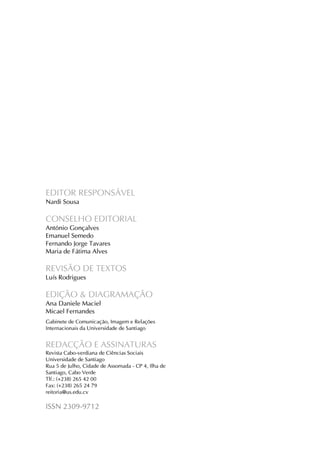Revista Cabo-verdiana de Ciências Sociais, ano 1, n. 1. jan-dez, 2013.

EDITOR RESPONSÁVEL
Nardi Sousa

CONSELHO EDITORIAL
António Gonçalves
Emanuel Semedo
Fernando Jorge Tavares
Maria de Fátima Alves

REVISÃO DE TEXTOS
Luís Rodrigues

EDIÇÃO & DIAGRAMAÇÃO
Ana Daniele Maciel
Micael Fernandes
Gabinete de Comunicação, Imagem e Relações
Internacionais da Universidade de Santiago

REDACÇÃO E ASSINATURAS
Revista Cabo-verdiana de Ciências Sociais
Universidade de Santiago
Rua 5 de Julho, Cidade de Assomada - CP 4, Ilha de
Santiago, Cabo Verde
Tlf.: (+238) 265 42 00
Fax: (+238) 265 24 79
reitoria@us.edu.cv

ISSN 2309-9712
3

 