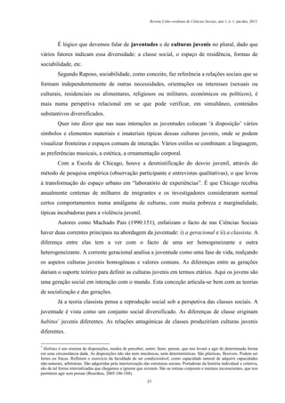 Revista Cabo-verdiana de Ciências Sociais, ano 1, n. 1. jan-dez, 2013.

É lógico que devemos falar de juventudes e de culturas juvenis no plural, dado que
vários fatores indicam essa diversidade: a classe social, o espaço de residência, formas de
sociabilidade, etc.
Segundo Raposo, sociabilidade, como conceito, faz referência a relações sociais que se
formam independentemente de outras necessidades, orientações ou interesses (sexuais ou
culturais, residenciais ou alimentares, religiosos ou militares, económicos ou políticos), é
mais numa perspetiva relacional em se que pode verificar, em simultâneo, conteúdos
substantivos diversificados.
Quer isto dizer que nas suas interações as juventudes colocam ‘à disposição’ vários
símbolos e elementos materiais e imateriais típicas dessas culturas juvenis, onde se podem
visualizar fronteiras e espaços comuns de interação. Vários estilos se combinam: a linguagem,
as preferências musicais, a estética, a ornamentação corporal.
Com a Escola de Chicago, houve a desmistificação do desvio juvenil, através do
método de pesquisa empírica (observação participante e entrevistas qualitativas), o que levou
à transformação do espaço urbano em “laboratório de experiências”. É que Chicago recebia
anualmente centenas de milhares de imigrantes e os investigadores consideraram normal
certos comportamentos numa amálgama de culturas, com muita pobreza e marginalidade,
típicas incubadoras para a violência juvenil.
Autores como Machado Pais (1990:151), enfatizam o facto de nas Ciências Sociais
haver duas correntes principais na abordagem da juventude: i) a geracional e ii) a classista. A
diferença entre elas tem a ver com o facto de uma ser homogeneizante e outra
heterogeneizante. A corrente geracional analisa a juventude como uma fase de vida, realçando
os aspetos culturas juvenis homogéneas e valores comuns. As diferenças entre as gerações
dariam o suporte teórico para definir as culturas juvenis em termos etários. Aqui os jovens são
uma geração social em interação com o mundo. Esta conceção articula-se bem com as teorias
de socialização e das gerações.
Já a teoria classista pensa a reprodução social sob a perspetiva das classes sociais. A
juventude é vista como um conjunto social diversificado. As diferenças de classe originam
habitus7 juvenis diferentes. As relações antagónicas de classes produziriam culturas juvenis
diferentes.
7

Habitus é um sistema de disposições, modos de perceber, sentir, fazer, pensar, que nos levam a agir de determinada forma
em uma circunstância dada. As disposições não são nem mecânicas, nem determinísticas. São plásticas, flexíveis. Podem ser
fortes ou fracas. Refletem o exercício da faculdade de ser condicionável, como capacidade natural de adquirir capacidades
não-naturais, arbitrárias. São adquiridas pela interiorização das estruturas sociais. Portadoras da história individual e coletiva,
são de tal forma internalizadas que chegamos a ignorar que existem. São as rotinas corporais e mentais inconscientes, que nos
permitem agir sem pensar (Bourdieu, 2005:186-188).
31

 