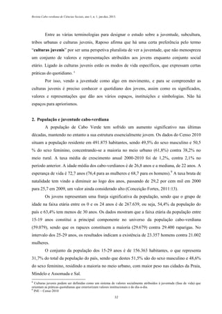 Revista Cabo-verdiana de Ciências Sociais, ano 1, n. 1. jan-dez, 2013.

Entre as várias terminologias para designar o estudo sobre a juventude, subcultura,
tribos urbanas e culturas juvenis, Raposo afirma que há uma certa preferência pelo termo
“culturas juvenis” por ser uma perspetiva pluralista de ver a juventude, que não menospreza
um conjunto de valores e representações atribuídos aos jovens enquanto conjunto social
etário. Ligado às culturas juvenis estão os modos de vida específicos, que expressam certas
práticas do quotidiano. 8
Por isso, vendo a juventude como algo em movimento, e para se compreender as
culturas juvenis é preciso conhecer o quotidiano dos jovens, assim como os significados,
valores e representações que dão aos vários espaços, instituições e simbologias. Não há
espaços para apriorismos.

2. População e juventude cabo-verdiana
A população de Cabo Verde tem sofrido um aumento significativo nas últimas
décadas, mantendo no entanto a sua estrutura essencialmente jovem. Os dados do Censo 2010
situam a população residente em 491.875 habitantes, sendo 49,5% do sexo masculino e 50,5
% do sexo feminino, concentrando-se a maioria no meio urbano (61,8%) contra 38,2% no
meio rural. A taxa média de crescimento anual 2000-2010 foi de 1,2%, contra 2,1% no
período anterior. A idade média dos cabo-verdianos é de 26,8 anos e a mediana, de 22 anos. A
esperança de vida é 72,7 anos (76,4 para as mulheres e 68,7 para os homens).9 A taxa bruta de
natalidade tem vindo a diminuir ao logo dos anos, passando de 29,2 por cem mil em 2000
para 25,7 em 2009, um valor ainda considerado alto (Conceição Fortes, 2011:13).
Os jovens representam uma franja significativa da população, sendo que o grupo de
idade na faixa etária entre os 0 e os 24 anos é de 267.639, ou seja, 54,4% da população do
país e 63,4% tem menos de 30 anos. Os dados mostram que a faixa etária da população entre
15-19 anos constitui a principal componente no universo da população cabo-verdiana
(59.079), sendo que os rapazes constituem a maioria (29.679) contra 29.400 raparigas. No
intervalo dos 25-29 anos, os resultados indicam a existência de 23.357 homens contra 21.002
mulheres.
O conjunto da população dos 15-29 anos é de 156.363 habitantes, o que representa
31,7% do total da população do país, sendo que destes 51,5% são do sexo masculino e 48,6%
do sexo feminino, residindo a maioria no meio urbano, com maior peso nas cidades da Praia,
Mindelo e Assomada e Sal.
8

Culturas juvenis podem ser definidas como um sistema de valores socialmente atribuídos à juventude (fase de vida) que
orientam as práticas quotidianas que exteriorizam valores institucionais e do dia-a-dia.
9
INE – Censo 2010
32

 