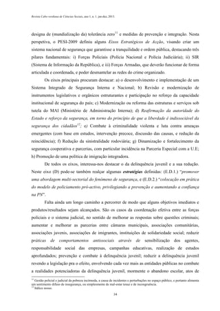 Revista Cabo-verdiana de Ciências Sociais, ano 1, n. 1. jan-dez, 2013.

designa de (mundialização da) tolerância zero11 e medidas de prevenção e integração. Nesta
perspetiva, o PESI-2009 definiu alguns Eixos Estratégicos de Acção, visando criar um
sistema nacional de segurança que garantisse a tranquilidade e ordem pública, destacando três
pilares fundamentais: i) Forças Policiais (Polícia Nacional e Polícia Judiciária); ii) SIR
(Sistema de Informação da República), e iii) Forças Armadas, que deverão funcionar de forma
articulada e coordenada, e poder desmantelar as redes do crime organizado.
Os eixos principais procuram destacar: a) o desenvolvimento e implementação de um
Sistema Integrado de Segurança Interna e Nacional; b) Revisão e modernização de
instrumentos legislativos e orgânicos estruturantes e participação no reforço da capacidade
institucional de segurança do país; c) Modernização ou reforma das estruturas e serviços sob
tutela do MAI (Ministério de Administração Interna); d) Reafirmação da autoridade do
Estado e reforço da segurança, em torno do princípio de que a liberdade é indissociável da
segurança dos cidadãos12; e) Combate à criminalidade violenta e luta contra ameaças
emergentes (com base em estudos, intervenção precoce, discussão das causas, e redução da
reincidência); f) Redução da sinistralidade rodoviária; g) Dinamização e fortalecimento da
segurança cooperativa e parcerias, com particular incidência na Parceria Especial com a U.E;
h) Promoção de uma política de imigração integradora.
De todos os eixos, interessa-nos destacar o da delinquência juvenil e a sua redução.
Neste eixo (D) pode-se também realçar algumas estratégias definidas: (E.D.1.) “promover
uma abordagem multi-sectorial do fenómeno de segurança, e (E.D.2.) “colocação em prática
do modelo de policiamento pró-activo, privilegiando a prevenção e aumentando a confiança
na PN”.
Falta ainda um longo caminho a percorrer de modo que alguns objetivos imediatos e
produtos/resultados sejam alcançados. São os casos da coordenação efetiva entre as forças
policiais e o sistema judicial, no sentido de melhorar as respostas sobre questões criminais;
aumentar e melhorar as parcerias entre câmaras municipais, associações comunitárias,
associações juvenis, associações de imigrantes, instituições de solidariedade social; reduzir
práticas

de

comportamentos

antissociais

através

de

sensibilização

dos

agentes,

responsabilidade social das empresas, campanhas educativas, realização de estudos
aprofundados; prevenção e combate à delinquência juvenil; reduzir a delinquência juvenil
revendo a legislação pra o efeito, envolvendo cada vez mais as entidades públicas no combate
a realidades potenciadoras da delinquência juvenil, mormente o abandono escolar, atos de
11

Gestão policial e judicial da pobreza incómoda, a causa de incidentes e perturbações no espaço público, e portanto alimenta
um sentimento difuso de insegurança, ou simplesmente de mal-estar tenaz e de incongruência.
12
Itálico nosso.
34

 