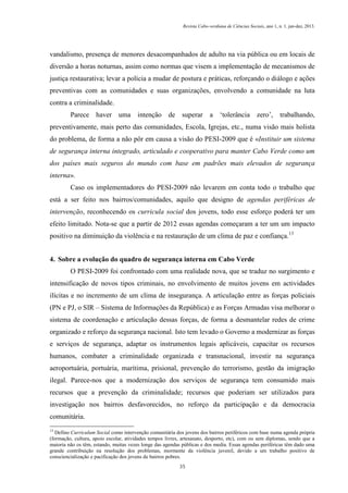 Revista Cabo-verdiana de Ciências Sociais, ano 1, n. 1. jan-dez, 2013.

vandalismo, presença de menores desacompanhados de adulto na via pública ou em locais de
diversão a horas noturnas, assim como normas que visem a implementação de mecanismos de
justiça restaurativa; levar a polícia a mudar de postura e práticas, reforçando o diálogo e ações
preventivas com as comunidades e suas organizações, envolvendo a comunidade na luta
contra a criminalidade.
Parece haver uma intenção de superar

a ‘tolerância zero’, trabalhando,

preventivamente, mais perto das comunidades, Escola, Igrejas, etc., numa visão mais holista
do problema, de forma a não pôr em causa a visão do PESI-2009 que é «Instituir um sistema
de segurança interna integrado, articulado e cooperativo para manter Cabo Verde como um
dos países mais seguros do mundo com base em padrões mais elevados de segurança
interna».
Caso os implementadores do PESI-2009 não levarem em conta todo o trabalho que
está a ser feito nos bairros/comunidades, aquilo que designo de agendas periféricas de
intervenção, reconhecendo os curricula social dos jovens, todo esse esforço poderá ter um
efeito limitado. Nota-se que a partir de 2012 essas agendas começaram a ter um um impacto
positivo na diminuição da violência e na restauração de um clima de paz e confiança.13
4. Sobre a evolução do quadro de segurança interna em Cabo Verde
O PESI-2009 foi confrontado com uma realidade nova, que se traduz no surgimento e
intensificação de novos tipos criminais, no envolvimento de muitos jovens em actividades
ilícitas e no incremento de um clima de insegurança. A articulação entre as forças policiais
(PN e PJ, o SIR – Sistema de Informações da República) e as Forças Armadas visa melhorar o
sistema de coordenação e articulação dessas forças, de forma a desmantelar redes de crime
organizado e reforço da segurança nacional. Isto tem levado o Governo a modernizar as forças
e serviços de segurança, adaptar os instrumentos legais aplicáveis, capacitar os recursos
humanos, combater a criminalidade organizada e transnacional, investir na segurança
aeroportuária, portuária, marítima, prisional, prevenção do terrorismo, gestão da imigração
ilegal. Parece-nos que a modernização dos serviços de segurança tem consumido mais
recursos que a prevenção da criminalidade; recursos que poderiam ser utilizados para
investigação nos bairros desfavorecidos, no reforço da participação e da democracia
comunitária.
13

Defino Curriculum Social como intervenção comunitária dos jovens dos bairros periféricos com base numa agenda própria
(formação, cultura, apoio escolar, atividades tempos livres, artesanato, desporto, etc), com ou sem diplomas, sendo que a
maioria não os têm, estando, muitas vezes longe das agendas públicas e dos media. Essas agendas periféricas têm dado uma
grande contribuição na resolução dos problemas, mormente da violência juvenil, devido a um trabalho positivo de
consciencialização e pacificação dos jovens de bairros pobres.
35

 