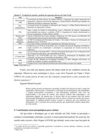 Revista Cabo-verdiana de Ciências Sociais, ano 1, n. 1. jan-dez, 2013.

Quadro 1 - Evolução do conceito e práticas de segurança interna em Cabo Verde
Ano
Iniciativa
Coexistência da POP (Polícia de Ordem Pública) e Segurança do Estado (protecção dos
Início anos de
dirigentes), a Direcção Nacional de Segurança e Ordem Pública (DNSOP) que dependia do
1980
Ministério da Defesa e Segurança Nacional.
A Guarda Fiscal foi integrada no Ministério das Finanças e a PMar (Polícia Marítima) no
PósMinistério de Agricultura e Pescas
Independência
Após o golpe de Estado na Guiné-Bissau, surge o Ministério do Interior, departamento
1981
governamental que passou a controlar a POP e a Segurança do Estado, denominando-se
Forças de Segurança e Ordem Pública (FSOP).
Meados anos
Passou a Ministério das Forças Armadas e Segurança. Em 1991 passou a ser Ministério da
1980
Administração Interna (regime democrático multipartidário).
Segunda
A POP foi tutelada pela Secretaria do Estado, e foi criado o Sistema de Informações da
República
República (Lei nº 70/VI/05).
1993
Foi criada a Polícia Judiciária (PJ), dependente do Ministério da Justiça.
O Decreto-Lei nº15/96, de 20 de Maio, cria o Conselho Nacional de Segurança (CONSEG),
1996
órgão consultivo de coordenação e articulação na organização do sistema nacional de
segurança.
Cria-se a Polícia Nacional (PN)14, o Serviço Nacional de Protecção Civil e a Direcção-Geral
2005
dos Transportes rodoviários, sob a dependência do MAI.
Aprovada a Lei nº70/VI/2005 que cria o Sistema de Informações da República (não
27 Junho 2005
confundir com Serviços de Informação da República –SIR).
Criação do BIC (Brigada de Investigação Criminal) e o BAC (Brigada Anti-Crime), no
2008
sentido de combater os grupos considerados thugs.
2012
Criação de um Corpo Especial da Polícia (em motorizada) com apoio de Angola.
Fonte: PESI-2009, p.15.

O país, com todo este aparato, parece não dispor ainda de um verdadeiro sistema de
segurança. Observa-se mais tecnologias e força, como diria Foucault em Vigiar e Punir
(1999:5) «O castigo passou de uma arte das sensações insuportáveis a uma economia dos
direitos suspensos».15
Segundo Michel Foucault:
Prisão e polícia formam um dispositivo geminado; sozinhas elas realizam em todo o campo das
ilegalidades a diferenciação, o isolamento e a utilização de uma delinquência. Nas ilegalidades,
o sistema polícia-prisão corresponde a uma delinquência manejável. Esta, com sua
especificidade, é um efeito do sistema; mas torna-se também uma engrenagem e um
instrumento daquele. De maneira que se deveria falar de um conjunto cujos três termos
(polícia-prisão-delinquência) se apoiam uns sobre os outros e formam um circuito que nunca é
interrompido. A vigilância policial fornece à prisão os infratores que esta transforma em
delinquentes, alvo e auxiliares dos controles policiais que regularmente mandam alguns deles
de volta à prisão.

5. Contribuições socio-antropológicas para o debate
Até que ponto a abordagem que se tem utilizado em Cabo Verde na prevenção e
combate à criminalidade, sobretudo, a juvenil, é conservadora/funcionalista? Se assim for, faz
sentido então recorrer a Roy Wagner (1974:96) que defende, assim como uma boa parte de
14

A criação da PN visou reforçar a capacidade operacional e racionalizar os recursos materiais e humanos, com mais
coordenação e articulação entre as partes.
15
Idem p. 301.
36

 