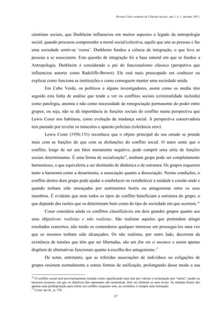 Revista Cabo-verdiana de Ciências Sociais, ano 1, n. 1. jan-dez, 2013.

cientistas sociais, que Durkheim influenciou em muitos aspectos o legado da antropologia
social, quando procurou compreender a moral social/colectiva, aquilo que une as pessoas e faz
uma sociedade sentir-se ‘coesa’. Durkheim fundou a ciência da integração, o que leva as
pessoas a se associarem. Esta questão de integração foi a base natural em que se fundou a
Antropologia. Durkheim é considerado o pai do funcionalismo clássico (perspetiva que
influenciou autores como Radcliffe-Brown). Ele está mais preocupado em conhecer ou
explicar como funciona as instituições e como conseguem manter uma sociedade unida.
Em Cabo Verde, os políticos e alguns investigadores, assim como os media têm
seguido esta linha de análise que tende a ver os conflitos sociais (criminalidade incluída)
como patologia, anomia e não como necessidade de renegociação permanente do poder entre
grupos, ou seja, não se dá importância às funções sociais do conflito numa perspectiva que
Lewis Coser nos habituou, como evolução da mudança social. A perspectiva conservadora
tem pautado por revelar os músculos e aparato policiais (tolerância zero).
Lewis Coser (1956:151) reconhece que o objeto principal do seu estudo se prende
mais com as funções do que com as disfunções do conflito social. O autor sente que o
conflito, longe de ser um fator meramente negativo, pode cumprir uma série de funções
sociais determinantes. É uma forma de socialização”, nenhum grupo pode ser completamente
harmonioso, o que equivaleria a ser destituído de dinâmica e de estrutura. Os grupos requerem
tanto a harmonia como a desarmonia, a associação quanto a dissociação. Nestas condições, o
conflito dentro dum grupo pode ajudar a estabelecer ou restabelecer a unidade e coesão onde e
quando tenham sido ameaçadas por sentimentos hostis ou antagonistas entre os seus
membros. É evidente que nem todos os tipos de conflito beneficiam a estrutura do grupo, o
que depende das razões que os determinam bem como do tipo de sociedade em que ocorrem.16
Coser considera ainda os conflitos classificáveis em dois grandes grupos quanto aos
seus objectivos: realistas e não realistas. São realistas aqueles que pretendem atingir
resultados concretos, não tendo os contendores qualquer interesse em prossegui-los uma vez
que os mesmos tenham sido alcançados. Os não realistas, por outro lado, decorrem da
existência de tensões que têm que ser libertadas, são um fim em si mesmos e assim apenas
dispõem de alternativas funcionais quanto à escolha dos antagonistas.17
De notar, entretanto, que as referidas associações de indivíduos ou coligações de
grupos resistem normalmente a outras formas de unificação, prolongando desse modo a sua
16

O conflito social será provisoriamente tomado como significando uma luta por valores e reclamação por “status”, poder ou
recursos escassos, em que os objetivos dos oponentes são neutralizar, ferir ou eliminar os seus rivais. As atitudes hostis são
apenas uma predisposição para entrar em conflito enquanto este, ao contrário, é sempre uma transação.
17
Coser op cit, p. 156.
37

 