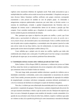 Revista Cabo-verdiana de Ciências Sociais, ano 1, n. 1. jan-dez, 2013.

vigência como mecanismo dinâmico de regulação social. Pode ainda acrescentar-se que a
multiplicidade dos conflitos está na razão inversa da sua intensidade. A frequência com que os
mais diversos líderes fomentam conflitos artificiais com grupos exteriores corresponde
exactamente a uma procura de unidade no seio do próprio grupo. As inimizades e
antagonismos recíprocos padronizados conservam, por outro lado, as divisões sociais e os
sistemas de estratificação, evitando o gradual desaparecimento das fronteiras entre os
subgrupos do sistema social e atribuindo-lhes dentro de tal sistema a posição que lhes
compete. Coser considera também que a frequência de ocasiões para o conflito varia no
mesmo sentido do grau de estreitamento de relações.
Mas, quaisquer que sejam os objectivos das partes em conflito, o poder, que Coser
define como a oportunidade de influenciar o comportamento dos outros de acordo com o
nosso próprio desejo, são necessários para a sua concretização. Como o conflito consiste num
teste de poder entre as partes antagónicas, a acomodação entre elas apenas é possível se cada
uma estiver ciente da sua força relativa, mas tal conhecimento, na maior parte das vezes,
apenas pode ocorrer através do próprio conflito (idem p.121).
Coser sublinha que o próprio acto de entrar em conflito, significa que tenha sido
estabelecida uma relação com a outra parte. O conflito para Coser traz consigo a necessidade
de aplicação de regras que, na sua ausência, poderiam ficar adormecidas.

6. Contribuições teóricas recentes sobre violência juvenil em Cabo Verde
Kátia Cardoso e Sílvia Roque (2008:5), relacionam a violência dos jovens na Cidade
da Praia, numa fase inicial, ao repatriamento dos jovens emigrantes cabo-verdianos expulsos,
que cometeram crimes nos Estados Unidos de América.
Vão mais longe ainda, procurando também relacionar a questão da violência com as
identidades construídas e estimuladas, assim como compreender os mecanismos de controlo
social. Neste sentido, procuram perceber se existem oportunidades de superação da condição
de marginalização: estratégias individuais (emigração, economia informal, prostituição) ou
colectivas (remessas de familiares no estrangeiro ou apoio de familiares alargados).
Para elas, é evidente que uma urbanização descontrolada pode levar à anomia social, o
que permite o surgimento de gangues. Neste processo, a própria estigmatização dos jovens faz
com que assumem estereótipos e rótulos e agir de acordo com eles. Realçam três aspectos que
têm a ver com a formação de gangues como modelos de inserção e coesão comunitária: (i) a
questão da masculinidade como forma de obter bens, dinheiro, respeito e mulheres (que pode
ser violento ou não); (ii) a questão da globalização como (mecanismo) e mercado de obtenção
38

 
