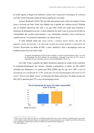 Revista Cabo-verdiana de Ciências Sociais, ano 1, n. 1. jan-dez, 2013.

de armas ligeiras e drogas (via marítima e aérea); (iii) e uma pobre abordagem da violência
em Cabo Verde, feita pelos media de forma superficial e enviesada.
Lorenzo Bordonaro (2010:170), tem tido uma postura mais crítica em relação à forma
como o Governo de Cabo Verde vem lidando com a questão da violência juvenil. Defende
que as medidas repressivas têm sido a via que Cabo Verde tem usado para enfrentar o
fenómeno da delinquência juvenil. A ideia subjacente do autor é que os jovens envolvidos na
criminalidade não aceitam passivamente a sua vitimização estrutural. Estes envolvem-se,
orgulhosamente18 na economia subterrânea e na cultura de rua.
O autor defende ainda que «esses jovens e crianças desses bairros são alvo de
agências sociais do governo, e da repressão violenta das forças policiais e repressivas do
Estado». Recorrendo aos dados do INE, o autor, identifica e bem o desemprego como um
problema muito sério em Cabo Verde:
A situação da população juvenil nas áreas urbanas é, de facto, particularmente crítica. As taxas
de desemprego nas áreas urbanas são assustadoras, chegando a um valor de 57% entre os
indivíduos do sexo masculino com 15 a 24 anos (Bordonaro, 2010:171).

Em Cabo Verde, a questão dos dados estatísticos parecem ter criado certas confusões
na produção/interpretação dos mesmos. Quando confrontamos os dados do INE (2007)
utilizados por Bordonaro e os usados pelo PESI (2009), que diz que «Em 2008, a taxa de
desemprego era considerada de 17,8%, sendo que 31% dos desempregados são jovens (15-24
anos)»19 fica-se com algum ‘receio’ na utilização dos dados estatísticos. Os dados recentes do
INE (2013) apontam para 27% a taxa de desemprego jovem.

Fonte: INE (2012).

18

Itálico nosso. O autor quase que entra em contradição quando afirma que os jovens abraçam ‘orgulhosamente’ esse modus
vivendi marginal, porque procuram fugir à sua marginalização. Na nossa perspetiva, esse ‘orgulho’, por falta de alternativas,
com o tempo pode se transformar em habitus criminal, que será difícil fazer desaparecer.
19
Ver PESI-2009, p. 21.
39

 