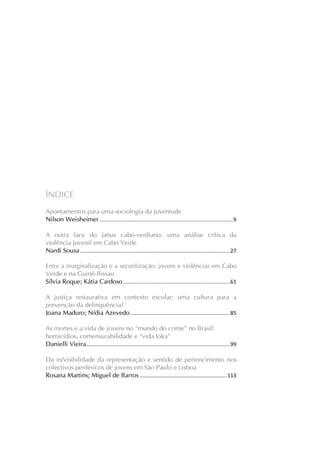 Revista Cabo-verdiana de Ciências Sociais, ano 1, n. 1. jan-dez, 2013.

ÍNDICE
Apontamentos para uma sociologia da juventude
Nilson Weisheimer .......................................................................................... 9
A outra face do Janus cabo-verdiano: uma análise crítica da
violência juvenil em Cabo Verde
Nardi Sousa ..................................................................................................... 27
Entre a marginalização e a securitização: jovens e violências em Cabo
Verde e na Guiné-Bissau
Sílvia Roque; Kátia Cardoso ........................................................................ 61

A justiça restaurativa em contexto escolar: uma cultura para a
prevenção da delinquência?
Joana Maduro; Nídia Azevedo ................................................................... 85
As mortes e a vida de jovens no “mundo do crime” no Brasil:
homicídios, comensurabilidade e “vida loka”
Danielli Vieira................................................................................................. 99
Da in/visibilidade da representação e sentido de pertencimento nos
colectivos periféricos de jovens em São Paulo e Lisboa
Rosana Martins; Miguel de Barros ........................................................... 113

4

 