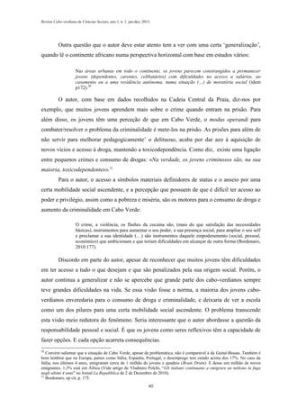 Revista Cabo-verdiana de Ciências Sociais, ano 1, n. 1. jan-dez, 2013.

Outra questão que o autor deve estar atento tem a ver com uma certa ‘generalização’,
quando lê o continente africano numa perspectiva horizontal com base em estudos vários:
Nas áreas urbanas em todo o continente, os jovens parecem constrangidos a permanecer
jovens (dependentes, carentes, celibatários) com dificuldades no acesso a salários, ao
casamento ou a uma residência autónoma, numa situação (…) de moratória social (idem
p172).20

O autor, com base em dados recolhidos na Cadeia Central da Praia, diz-nos por
exemplo, que muitos jovens aprendem mais sobre o crime quando entram na prisão. Para
além disso, os jovens têm uma perceção de que em Cabo Verde, o modus operandi para
combater/resolver o problema da criminalidade é mete-los na prisão. As prisões para além de
não servir para melhorar pedagogicamente’ o delituoso, acaba por dar azo à aquisição de
novos vícios e acesso à droga, mantendo a toxicodependência. Como diz, existe uma ligação
entre pequenos crimes e consumo de drogas: «Na verdade, os jovens criminosos são, na sua
maioria, toxicodependentes».21
Para o autor, o acesso a símbolos materiais definidores de status e o anseio por uma
certa mobilidade social ascendente, e a percepção que possuem de que é difícil ter acesso ao
poder e privilégio, assim como a pobreza e miséria, são os motores para o consumo de droga e
aumento da criminalidade em Cabo Verde:
O crime, a violência, os flashes da cocaína são, (mais do que satisfação das necessidades
básicas), instrumentos para aumentar o seu poder, a sua presença social, para ampliar o seu self
e proclamar a sua identidade (…) são instrumentos daquele empoderamento (social, pessoal,
económico) que ambicionam e que teriam dificuldades em alcançar de outra forma (Bordonaro,
2010:177).

Discordo em parte do autor, apesar de reconhecer que muitos jovens têm dificuldades
em ter acesso a tudo o que desejam e que são penalizados pela sua origem social. Porém, o
autor continua a generalizar e não se apercebe que grande parte dos cabo-verdianos sempre
teve grandes dificuldades na vida. Se essa visão fosse a norma, a maioria dos jovens caboverdianos enveredaria para o consumo de droga e criminalidade, e deixaria de ver a escola
como um dos pilares para uma certa mobilidade social ascendente. O problema transcende
esta visão meio redutora do fenómeno. Seria interessante que o autor abordasse a questão da
responsabilidade pessoal e social. É que os jovens como seres reflexivos têm a capacidade de
fazer opções. E cada opção acarreta consequências.
20

Convém salientar que a situação de Cabo Verde, apesar de problemática, não é comparável à da Guiné-Bissau. Também é
bom lembrar que na Europa, países como Itália, Espanha, Portugal, o desemprego tem estado acima dos 17%. No caso da
Itália, nos últimos 4 anos, emigraram cerca de 1 milhão de jovens e quadros (Brain Drain). E desse um milhão de novos
emigrantes, 1,3% está em África (Vide artigo de Vladmiro Polchi, “Gli italiani continuano a emigrare un milione in fuga
negli ultimi 4 anni” no Jornal La Repubblica de 2 de Dezembro de 2010).
21
Bordonaro, op cit, p. 175.
40

 