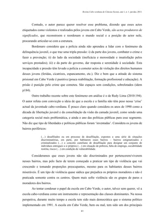 Revista Cabo-verdiana de Ciências Sociais, ano 1, n. 1. jan-dez, 2013.

Contudo, o autor parece querer resolver esse problema, dizendo que esses actos
etiquetados como violentos e realizados pelos jovens em Cabo Verde, são actos produtores de
significados, que reconstroem e reordenam o mundo social e a posição do actor nele,
procurando articular-se com a estrutura.
Bordonaro considera que a polícia ainda não aprendeu a lidar com o fenómeno da
delinquência juvenil, o que traz uma tripla pressão: i) da parte dos jovens, combater o crime e
fazer a prevenção; ii) do lado da sociedade (ineficácia e morosidade e insatisfação pelos
serviços prestados); iii) e da parte do governo, dar resposta e serenidade à sociedade. Esta
incapacidade e pressão têm levado a polícia a cometer actos de violação dos direitos humanos
desses jovens (feridas, cicatrizes, espancamento, etc.). Diz e bem que a atitude do sistema
prisional em Cabo Verde é punitiva (pouca reabilitação, formação profissional e educação). A
prisão é punição pelo crime que cometeu. São espaços sem condições, sobrelotados (idem
p184).
Outro trabalho recente sobre este fenómeno em análise é o de Redy Lima (2010:194).
O autor refuta com convicção a ideia de que a escola e a família não têm peso nessa ‘crise’
actual da juventude cabo-verdiana. É pouco claro quando considera os anos de 1990 como a
década de libertação juvenil e da consolidação da visão da camada juvenil, como sendo uma
categoria social mais problemática, e ainda o ano das políticas públicas para esse segmento.
Não diz que tipo de liberdades e políticas públicas foram ‘inventadas’. Considera os jovens de
bairros periféricos:
(…) desafiliados ou em processo de desafiliação, expostos a uma série de situações
discriminatórias, em parte, por habitarem esses bairros – bairros estigmatizados e
criminalizados (…) o conceito casteliano de desafiliação para designar um conjunto de
indivíduos entregues a si próprios (…) em situação de pobreza, falta de emprego, sociabilidade
restrita, riscos (…) em condição de vulnerabilidade.

Consideramos que esses jovens não são discriminados por pertencerem/viverem
nesses bairros, mas pelo facto de terem começado a praticar um tipo de violência que vai
crescendo e tomando proporções preocupantes, mesmo para os habitantes desses bairros
miseráveis. É um tipo de violência quase sádica que prejudica os próprios moradores e não é
praticada somente contra os centros. Quem mais sofre violência são os grupos de pares e
moradores dos bairros.
Ao tentar condenar o papel da escola em Cabo Verde, o autor, talvez sem querer, vê a
escola cabo-verdiana como um instrumento e representação das classes dominantes. Na nossa
perspetiva, durante muito tempo a escola tem sido mais democrática que o sistema político
implementado em 1991. A escola em Cabo Verde, bem ou mal, tem sido um dos principais
41

 