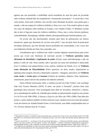 Revista Cabo-verdiana de Ciências Sociais, ano 1, n. 1. jan-dez, 2013.

agentes que tem permitido a mobilidade social ascendente de uma boa parte da juventude
cabo-verdiana, dotando-lhes de competências e ferramentas necessárias.22 A escola não é vista
como prisão, muito pelo contrário, tem servido como libertação da prisão, uma janela para o
mundo, e não um espaço de violência simbólica e física tout court. Este cenário aplica-se mais
nos casos da diáspora cabo-verdiana na Europa e nos Estados Unidos. O abandono escolar
não se deve à fuga por causa da violência simbólica e física, mas a vários factores (pobreza,
vulnerabilidades, desemprego, trabalho infantil, desresponsabilização familiar/paterna. etc).
Os jovens não são discriminados somente pelo facto de pertencerem aos bairros
miseráveis, aquilo que denomino de societas miserabilis23, mas sim pelo facto de praticarem
atividades delituosas, que têm deixado marcas profundas nas comunidades e nos corpos dos
seus habitantes (feridas por bala, faca, pancadas, etc).
Consideramos que a violência tem vindo a assumir algumas características para certos
jovens que vivem este fenómeno de mal-estar juvenil: i) Violência (gratuita) como
afirmação de identidade e legitimação do poder (Existir como indivíduo/grupo e pôr em
prática o estilo de vida. Neste sentido, tudo o que põe em causa este desiderato e status pode
levar à violência com grupos/bairros rivais, polícia, símbolos do Estado, etc.); ii) Violência
como afirmação da Masculinidade (Ethos guerreiro, ser duro, macho, impressionar as
raparigas pela coragem, bravura e disposições corporais - tatuagens, músculos); iii) Violência
como moda e virada para o Consumo (Cultura do imediato, dinheiro, festa, hedonismo,
consumismo, prazer através dos produtos da indústria cultural).
Outra reflexão interessante sobre a violência juvenil em Cabo Verde é a do sociólogo
João José Tavares Monteiro (2010). O autor, um pouco à Foucault24, procura fazer uma
genealogia desse processo. Esta investigação para além de inovadora, interactiva e intensa,
usa a metodologia de análise de conteúdo para estudar as representações negativas nos jornais
Voz Di Povo (de 1986-1990), A Semana e Expresso das Ilhas (de 1999 a 2006). Para além dos
jornais, o autor analisou também as letras musicais (rap), estudou/conviveu (com) dois grupos
rivais dos bairros de Achada Grande Frente e Lém-Ferreira, com idade compreendida entre os
16 e 24 anos, durante mais de 12 meses.

22

Não podemos esquecer a merenda escolar que permitiu que a maioria dos jovens tivesse uma refeição quente; do ICASE
(FICASE), etc. Como país de fracos recursos, a educação tem sido, a par com a saúde, duas grandes apostas ganhas por Cabo
Verde.
23
Societas misarabilis «(…) as pessoas vivem de uma forma desumana, (…) barracas construídas à pressa, sem acabamento,
fedores, ruas sujas, animais com mau aspecto, crianças ‘mal educadas’, ‘violentas’, brincando constantemente em porcarias;
uma degradação humana, onde o ambiente envolvente tenta erradicar a própria dignidade humana. (Nardi Sousa, 2003:23).
24
No papel de um arqueólogo do saber com maior interesse nas práticas/camadas discursivas que dão origem a um tipo de
saber numa determinada época (Ver Arqueologia do Saber, pp 158-159).
42

 